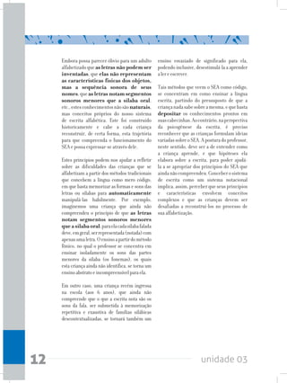 unidade 0312
Embora possa parecer óbvio para um adulto
alfabetizadoqueas letras não podem ser
inventadas, que elas não representam
as características físicas dos objetos,
mas a sequência sonora de seus
nomes,queas letras notam segmentos
sonoros menores que a sílaba oral,
etc.,estesconhecimentosnãosãonaturais,
mas conceitos próprios do nosso sistema
de escrita alfabética. Este foi construído
historicamente e cabe a cada criança
reconstruir, de certa forma, esta trajetória
para que compreenda o funcionamento do
SEA e possa expressar-se através dele.
Estes princípios podem nos ajudar a refletir
sobre as dificuldades das crianças que se
alfabetizam a partir dos métodos tradicionais
que concebem a língua como mero código,
em que basta memorizar as formas e sons das
letras ou sílabas para automaticamente
manipulá-las habilmente. Por exemplo,
imaginemos uma criança que ainda não
compreendeu o princípio de que as letras
notam segmentos sonoros menores
queasílabaoral;paraelacadasílabafalada
deve,emgeral,serrepresentada(notada)com
apenasumaletra.Oensinoapartirdométodo
fônico, no qual o professor se concentra em
ensinar isoladamente os sons das partes
menores da sílaba (os fonemas), os quais
esta criança ainda não identifica, se torna um
ensinoabstratoeincompreensívelparaela.
Em outro caso, uma criança recém ingressa
na escola (aos 6 anos), que ainda não
compreende que o que a escrita nota são os
sons da fala, ser submetida à memorização
repetitiva e exaustiva de famílias silábicas
descontextualizadas, se tornará também um
ensino esvaziado de significado para ela,
podendo inclusive, desestimulá-la a aprender
alereescrever.
Tais métodos que veem o SEA como código,
se concentram em como ensinar a língua
escrita, partindo do pressuposto de que a
criançanadasabesobreamesma,equebasta
depositar os conhecimentos prontos em
suascabecinhas.Aocontrário,naperspectiva
da psicogênese da escrita, é preciso
reconhecer que as crianças formulam ideias
variadassobreoSEA.Aposturadoprofessor,
neste sentido, deve ser a de entender como
a criança aprende, e que hipóteses ela
elabora sobre a escrita, para poder ajudá-
la a se apropriar dos princípios do SEA que
aindanãocompreendeu.Conceberosistema
de escrita como um sistema notacional
implica, assim, perceber que seus princípios
e características envolvem conceitos
complexos e que as crianças devem ser
desafiadas a reconstruí-los no processo de
sua alfabetização.
 