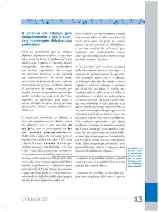 unidade 03 13
O percurso das crianças para
compreenderem o SEA e possí-
veis intervenções didáticas dos
professores
Além de descobrirem que as crianças
elaboram hipóteses originais e coerentes
sobre o sistema de escrita no decorrer de sua
alfabetização, Ferreiro e Teberosky (1986)
conseguiram identificar similaridades
nas escritas espontâneas das crianças
em diferentes hipóteses, o que indicava
um desenvolvimento, de modo geral,
semelhante do processo de construção da
escrita realizado por elas. Conforme a teoria
da psicogênese da escrita, elaborada por
aquelas autoras, os aprendizes passam por
quatro períodos nos quais têm diferentes
hipóteses ou explicações para como a
escrita alfabética funciona. São os períodos
pré-silábico, silábico, silábico-alfabético e
alfabético.
É importante incentivar as crianças a
escrevam espontaneamente, desde o início
do primeiro ciclo, e que escrevam do
seu jeito, sem se preocuparem em ter
que escrever convencionalmente.
Desta forma adquirem confiança para se
expressarem e refletirem sobre o SEA, sem
o medo de escrever errado. Sentirão que
também são capazes de formular – e de fato
o são! – várias ideias sobre como se escreve e
istopossivelmenteasmotivarámaisaavançar
em seus conhecimentos a este respeito. Por
outro lado, estas escritas espontâneas darão
suporte ao professor para identificar quais
princípios do SEA cada criança já assimilou
e quais precisam ainda ser compreendidos,
orientandoseutrabalhodidático-pedagógico
em função deste diagnóstico da turma.
Neste sentido é que apresentamos a seguir
uma síntese sobre as diferentes fases da
escrita pelas quais, em geral, as crianças
passam em seu processo de alfabetização
e que nos servirão de referência para
avaliarmos que conhecimentos nossos
alunos já construíram sobre a escrita e quais
precisam construir. Vejamos:
> No período pré-silábico, a criança
ainda não entende que a escrita registra a
sequênciade“pedaçossonoros”daspalavras.
Num momento muito inicial, a criança,
ao distinguir desenho de escrita, começa
a produzir rabiscos, bolinhas e garatujas
que ainda não são letras. À medida que
vai observando as palavras ao seu redor (e
aprendendo a reproduzir seu nome próprio
ou outras palavras), ela passa a usar letras,
mas sem estabelecer relação entre elas e as
partes orais da palavra que quer escrever. Ou
seja,aindanãocompreendequeoqueaescrita
representa (nota) são os sons da fala e não
os próprios objetos com suas características.
Pode, inclusive, apresentar o que alguns
estudiosos chamaram de realismo nominal,
que a leva a pensar que coisas grandes (casa,
carro, boi) seriam escritas com muitas letras,
ao passo que coisas pequenas (formiguinha,
por exemplo) seriam escritas com poucas
letras. Nessa longa etapa pré-silábica, sem
queosadultoslheensinem,acriançacriaduas
hipótesesabsolutamenteoriginais:
- a hipótese de quantidade mínima, segundo
a qual é preciso ter no mínimo 3 (ou 2) letras
paraquealgopossaserlido;e
- a hipótese de variedade, ao descobrir que,
para escrever palavras diferentes, é preciso
Na unidade 8 a
discussão sobre
os objetivos dos
processos avalia-
tivos na escola,
incluindoaavalia-
ção diagnóstica,
será aprofundada
 