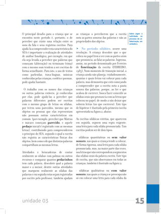 unidade 03 15
O principal desafio para a criança que se
encontra neste período é, portanto, o de
perceber que existe uma relação entre os
sons da fala e seus registros escritos. Para
ajudá-laacompreenderestacaracterísticado
SEA é importante a realização de atividades
de análise fonológica, por exemplo, em que
ela seja levada a perceber que palavras que
começam (aliteração) ou terminam (rima)
com o mesmo som tendem a ser escritas de
forma semelhante. Para isto, o uso de textos
como parlendas, trava-línguas, músicas
conhecidaspelascrianças,cordéisepoemas,
pode ajudar bastante.
O trabalho com os nomes das crianças
ou outras palavras estáveis, já conhecidas
por elas, pode ajudá-las a perceber que
palavras diferentes podem ser escritas
com o mesmo grupo de letras ou sílabas,
por terem sons parecidos, mesmo que os
objetos ou pessoas que elas representam
não possuam outras características em
comum (por exemplo, perceber que Mateus
e macaco começam parecido, e aquele
pedaço inicial é registrado com as mesmas
letras), contribuindo para compreenderem
o princípio do SEA, segundo o qual a escrita
não registra as características físicas dos
objetos,bemcomoodequedistintaspalavras
compartilham as mesmas letras.
Atividades e brincadeiras de contar
oralmente as sílabas com palmas ou outros
recursos e comparar quantos pedacinhos
tem cada palavra, descobrir qual a palavra
maior e a menor, dentre outras atividades
que marquem oralmente as sílabas das
palavraseemseguidaestassejamregistradas
por escrito pelo professor, também ajudam
as crianças a perceberem que a escrita
nota as partes sonoras das palavras e não as
propriedades dos objetos.
> No período silábico, ocorre uma
revolução. A criança descobre que o que
coloca no papel tem a ver com as partes orais
quepronuncia,aofalaraspalavras.Ingressa,
assim, no período denominado por Ferreiro
de fonetização da escrita (FERREIRO,
1985). Num momento de transição inicial, a
criança ainda não planeja, cuidadosamente,
quantas e quais letras vai colocar para cada
palavra, mas demonstra que está começando
a compreender que a escrita nota a pauta
sonora das palavras, porque, ao ler o que
acabou de escrever, busca fazer coincidir as
sílabasoraisquepronunciacomasletrasque
colocou no papel, de modo a não deixar que
sobrem letras (no que escreveu). Este tipo
de hipótese é ilustrado pela primeira escrita
apresentada na figura 2, abaixo.
As escritas silábicas estritas, que aparecem
em seguida, seguem uma regra exigente:
uma letra para cada sílaba pronunciada. Tais
escritas podem ser de dois tipos:
- silábicas quantitativas ou sem valor
sonoro, nas quais a criança tende a colocar,
de forma rigorosa, uma letra para cada sílaba
pronunciada, mas, na maior parte das vezes,
usaletrasquenãocorrespondemasegmentos
das sílabas orais da palavra escrita. Este tipo
de escrita, que não observamos em todas as
crianças, também é ilustrado na figura 2;
- silábicas qualitativas ou com valor
sonoro,nasquaisacriançasepreocupanão
só em colocar uma letra para cada sílaba da
Sobre jogos e
ludicidade no
processo de al-
fabetização, ver
unidade 4
 