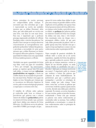 unidade 03 17
Outros princípios da escrita precisam
ser compreendidos pelas crianças. É
necessário que elas entendam que o que
é representado na escrita são unidades
menores que as sílabas (fonemas), além
disso, que cada sílaba pode ser escrita com
uma letra, com duas ou com mais letras.
Para isso, é importante que o professor
prossiga organizando atividades de reflexão
fonológica sobre o interior das palavras. Um
desafioéfazercomqueascriançasobservem
crescentemente as correspondências som-
grafiados‘pedacinhos’(sílabas)daspalavras,
e percebam a necessidade de notar partes
menores que a sílaba (fonemas) no intuito
de registrar diferentes palavras. Comparar a
quantidadedesílabasoraiscomaquantidade
de letras também promove a reflexão.
Atividades nas quais a quantidade de letras
seja dada, como nos jogos de cruzadinha
e forca, por exemplo, são interessantes,
porque ao registrar apenas uma letra para
cada sílaba, a criança verá que sobraram
quadradinhos ou espaços, e ficará em
conflito diante da necessidade de preenchê-
los com mais letras. Realizar estes jogos em
duplas ou trios, formados por crianças que
se encontrem em diferentes hipóteses de
escrita,podeserumaestratégiaquepromova
a cooperação e o coensino entre elas.
O trabalho de reflexão sobre palavras
já conhecidas pode levar as crianças a
perceberem que palavras com o mesmo
númerodesílabas(oupedacinhos)podem
ter número de letras variado e que, portanto
pode haver sílabas com números de letras
diferentes. Ao refletirem acerca de palavras
como RIO e COBRA, por exemplo, em que,
A discussão sobre
a heterogeneida-
de nas classes/
turmas multisse-
riadas do campo
é tema central da
unidade 7
apesar de terem ambas duas sílabas (o que
para uma criança no período silábico estrito
implicaria serem grafadas com apenas duas
letras)possuemnúmerodeletrasdiferentes,
as crianças serão levadas a perceberem que
as sílabas, ou pedaços das palavras podem
ter números variados de letras (no exemplo
há sílabas com uma, duas e três letras).
Esta constatação entra em choque com o
pressuposto silábico estrito, de que para
cada sílaba pronunciada da palavra, deve-se
grafar apenas uma letra, fazendo com que o
sujeitorevejasuashipóteseseavanceemseus
conhecimentossobreosprincípiosdoSEA.
Outro exemplo de possíveis atividades de
reflexão sobre a escrita são as de escrita
espontânea, seguidas da leitura das palavras
que o aprendiz acabou de escrever. Pode-se
pedir que as crianças nomeiem e notem os
objetos de um desenho próprio, ou ainda
realizar ditados ou autoditados (em que o
desenho é dado para as crianças escreverem
seu nome). É importante pedir às crianças
que realizem a leitura das palavras que
acabaram de notar (individualmente, de
preferência), para que o professor possa
acompanhar e perceber as estratégias de
leitura criadas por cada criança. Como
vimos, nesta fase, ao lerem as palavras que
escreveram, tenderão a ajustar a pauta sonora
à escrita, dizendo uma sílaba para cada letra
registrada. No entanto, ao serem chamadas a
ler suas escritas, podem aí perceber lacunas,
confrontando a forma com que notaram
as palavras com outros conhecimentos já
construídos sobre as mesmas. Tais conflitos
possibilitarão a reconstrução e o avanço de
seus conhecimentos sobre os princípios do
sistema de escrita.
 
