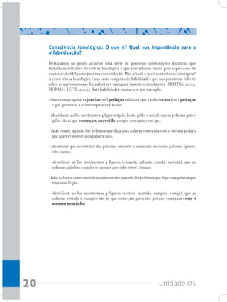 unidade 0320
Consciência fonológica: O que é? Qual sua importância para a
alfabetização?
Destacamos no ponto anterior uma série de possíveis intervenções didáticas que
trabalhem reflexões de ordem fonológica e que contribuem, tanto para o processo de
aquisiçãodoSEAcomoparasuaconsolidação.Mas,afinal,oqueéconsciênciafonológica?
A consciência fonológica é um vasto conjunto de habilidades que nos permitem refletir
sobre as partes sonoras das palavras e manipulá-las intencionalmente (FREITAS, 2004;
MORAIS e LEITE, 2005). Tais habilidades podem ser, por exemplo:
-observarqueapalavrajanelatem3pedaços(sílabas),queapalavracasatem2pedaços
e que, portanto, a primeira palavra é maior;
- identificar, ao lhe mostrarmos 4 figuras (gato, bode, galho e mola), que as palavras gato e
galho são as que começam parecido, porque começam com /ga/;
- falar cavalo, quando lhe pedimos que diga uma palavra começada com o mesmo pedaço
que aparece no início da palavra casa;
- identificar que no interior das palavras serpente e camaleão há outras palavras (pente,
leão, cama);
- identificar, ao lhe mostrarmos 4 figuras (chupeta, galinha, panela, varinha), que as
palavras galinha e varinha terminam parecido, isto é, rimam;
-falarpalavrascomocaminhãooumacarrão,quandolhepedimosquedigaumapalavraque
rime com feijão;
- identificar, ao lhe mostrarmos 4 figuras (vestido, martelo, vampiro, coruja), que as
palavras vestido e vampiro são as que começam parecido, porque começam com o
mesmo sonzinho.
 