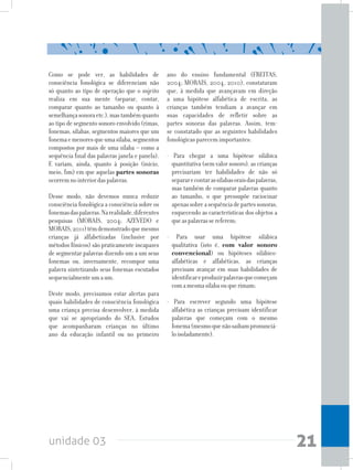unidade 03 21
Como se pode ver, as habilidades de
consciência fonológica se diferenciam não
só quanto ao tipo de operação que o sujeito
realiza em sua mente (separar, contar,
comparar quanto ao tamanho ou quanto à
semelhançasonoraetc.),mastambémquanto
ao tipo de segmento sonoro envolvido (rimas,
fonemas, sílabas, segmentos maiores que um
fonemaemenoresqueumasílaba,segmentos
compostos por mais de uma sílaba – como a
sequência final das palavras janela e panela).
E variam, ainda, quanto à posição (início,
meio, fim) em que aquelas partes sonoras
ocorremnointeriordaspalavras.
Desse modo, não devemos nunca reduzir
consciência fonológica a consciência sobre os
fonemasdaspalavras.Narealidade,diferentes
pesquisas (MORAIS, 2004; AZEVEDO e
MORAIS,2011)têmdemonstradoquemesmo
crianças já alfabetizadas (inclusive por
métodos fônicos) são praticamente incapazes
de segmentar palavras dizendo um a um seus
fonemas ou, inversamente, recompor uma
palavra sintetizando seus fonemas escutados
sequencialmenteumaum.
Deste modo, precisamos estar alertas para
quais habilidades de consciência fonológica
uma criança precisa desenvolver, à medida
que vai se apropriando do SEA. Estudos
que acompanharam crianças no último
ano da educação infantil ou no primeiro
ano do ensino fundamental (FREITAS,
2004; MORAIS, 2004, 2010), constataram
que, à medida que avançavam em direção
a uma hipótese alfabética de escrita, as
crianças também tendiam a avançar em
suas capacidades de refletir sobre as
partes sonoras das palavras. Assim, tem-
se constatado que as seguintes habilidades
fonológicas parecem importantes:
- Para chegar a uma hipótese silábica
quantitativa (sem valor sonoro), as crianças
precisariam ter habilidades de não só
separarecontarassílabasoraisdaspalavras,
mas também de comparar palavras quanto
ao tamanho, o que pressupõe raciocinar
apenassobreasequênciadepartessonoras,
esquecendo as características dos objetos a
queaspalavrassereferem;
- Para usar uma hipótese silábica
qualitativa (isto é, com valor sonoro
convencional) ou hipóteses silábico-
alfabéticas e alfabéticas, as crianças
precisam avançar em suas habilidades de
identificareproduzirpalavrasquecomeçam
comamesmasílabaouquerimam;
- Para escrever segundo uma hipótese
alfabética as crianças precisam identificar
palavras que começam com o mesmo
fonema(mesmoquenãosaibampronunciá-
loisoladamente).
 