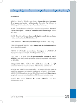 unidade 03 23
Referências
AZEVEDO, Silvia S.; MORAIS, Artur Gomes. Conhecimentos fonêmicos
de crianças concluindo a alfabetização. Monografia (Especialização em
Alfabetização) - Universidade Federal de Pernambuco, Recife, 2011.
BRASIL, Conselho Nacional de Educação/Câmara de Educação Básica. Diretrizes
Operacionais para a Educação Básica nas escolas do Campo. Brasília:
MEC, 2002.
BRASIL,MinistériodaEducação,CadernosPedagógicosdoProJovemCampo
– Saberes da Terra. Brasília: MEC/SECAD, 2008.
FERREIRO, Emília. Reflexões sobre alfabetização. São Paulo: Cortez, 1985.
FERREIRO, Emília e TEBEROSKY, Ana. A psicogênese da língua escrita. Porto
Alegre: Artes Médicas, 1986.
FREITAS, G. C. M. Sobre a consciência fonológica. In: LAMPRECHT, R.
Aquisição fonológica do português. Porto Alegre: Artmed, 2004.
LEAL, Telma F.; MORAIS, Artur. O aprendizado do sistema de escrita
alfabética: uma tarefa complexa, cujo funcionamento precisamos compreender.
In: LEAL, T.F.;
ALBUQUERQUE, E.B.C.; MORAIS, A.G. Alfabetizar letrando na EJA:
fundamentos teóricos e propostas didáticas. Belo Horizonte: Autêntica, 2010.
MORAIS, Artur Gomes. Se a escrita alfabética é um sistema notacional (e não um
código), que implicações isto tem para a alfabetização? In: MORAIS, Artur Gomes,
ALBUQUERQUE,ElianaBorgesCorreiaeLEAL,TelmaFerraz(orgs.).Alfabetização:
apropriação do sistema de escrita alfabética. Belo Horizonte: Autêntica, 2005.
MORAIS, Artur Gomes. Sistema de Escrita Alfabética. São Paulo:
Melhoramentos, 2012.
 