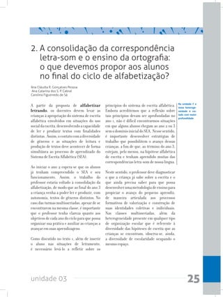 unidade 03 25
2. A consolidação da correspondência
letra-som e o ensino da ortografia:
o que devemos propor aos alunos
no final do ciclo de alfabetização?
Ana Cláudia R. Gonçalves Pessoa
Ana Catarina dos S. P. Cabral
Carolina Figueiredo de Sá
A partir da proposta de alfabetizar
letrando, os docentes devem levar as
crianças à apropriação do sistema de escrita
alfabética envolvidos em situações do uso
socialdaescrita,desenvolvendoacapacidade
de ler e produzir textos com finalidades
distintas. Assim,ocontatocomadiversidade
de gêneros e as situações de leitura e
produção de textos deve acontecer de forma
simultânea ao processo de aprendizado do
Sistema de Escrita Alfabética (SEA).
Ao iniciar o ano 2 espera-se que os alunos
já tenham compreendido o SEA e seu
funcionamento. Assim, o trabalho do
professor estaria voltado à consolidação da
alfabetização, de modo que ao final do ano 3
a criança venha a poder ler e produzir, com
autonomia, textos de gêneros distintos. No
caso das turmas multisseriadas, apesar de se
encontrarem na mesma classe, é importante
que o professor tenha clareza quanto aos
objetivos de cada ano do ciclo para que possa
organizar sua prática e auxiliar as crianças a
avançar em suas aprendizagens.
Como discutido no texto 1, além de inserir
o aluno nas situações de letramento,
é necessário levá-lo a refletir sobre os
princípios do sistema de escrita alfabética.
Embora acreditemos que a reflexão sobre
tais princípios devam ser aprofundadas no
ano 1, não é difícil encontrarmos situações
em que alguns alunos chegam ao ano 2 ou 3
semodomínioinicialdoSEA. Nessesentido,
é importante desenvolver estratégias de
trabalho que possibilitem o avanço dessas
crianças, a fim de que, ao término do ano 3,
estejam, pelo menos, na hipótese alfabética
de escrita e tenham aprendido muitas das
correspondências letra-som de nossa língua.
Neste sentido, o professor deve diagnosticar
o que a criança já sabe sobre a escrita e o
que ainda precisa saber para que possa
desenvolverumametodologiadeensinopara
propiciar o avanço do pequeno aprendiz,
de maneira articulada aos processos
formativos de valorização e construção de
suas identidades coletivas e individuais.
Nas classes multisseriadas, além da
heterogeneidade presente em qualquer tipo
de organização escolar que é referente à
diversidade das hipóteses de escrita que as
crianças se encontram, observa-se, ainda,
a diversidade de escolaridade ocupando o
mesmo espaço.
Na unidade 7 o
tema heteroge-
neidade é tra-
tado com maior
profundidade
 