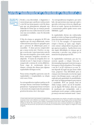 unidade 0326
Devido a essa diversidade, o diagnóstico é
essencial para que o professor conheça tanto
o nível de sua turma quanto o nível do aluno
para que um planejamento adequado seja
elaborado de forma que as crianças possam
progredirnosseusconhecimentosdeacordo
com suas necessidades, como foi discutido
na unidade 1.
O fato da criança se apropriar do SEA não
significa que ela esteja alfabetizada, outros
conhecimentos precisam ser agregados para
que o processo de alfabetização possa se
consolidar. O aluno precisa compreender
que a nossa escrita não é fonética, ou seja,
que a escrita não é uma transcrição exata da
fala, mas sim ortográfica, desse modo, muito
dessa convenção ortográfica necessita ser
adquirida. O ensino da ortografia deve ser
iniciado no ano 3, etapa em que a criança já
compreende o sistema de escrita alfabética.
Nessa etapa de escolarização deve-se
chamar a atenção dos alunos para algumas
regularidades da língua escrita.
Nossa norma ortográfica apresenta casos de
regularidades e irregularidades na relação
entre sons e letras.
As correspondências regulares podem ser de
trêstipos:diretas,contextuaisemorfológico-
gramaticais. A apropriação dessas restrições
se dá através da compreensão dos princípios
gerativos da norma, isto é, das regras.
Para maior apro-
fundamento so-
bre os processos
avaliativos ver
unidade 8
As correspondências irregulares, por outro
lado, não apresentam uma regra que ajude o
aprendiz a selecionar a letra ou o dígrafo que
deverá ser usado. Apenas um dicionário ou
a memorização poderá ajudar nesses casos
(MORAIS, 1998)1
.
As regularidades diretas são evidenciadas
quando só existe na língua um grafema para
notar determinado fonema (é o caso de P, B,
T, D, F, V). Por exemplo, o P representará
sempre o fonema /p/ (pato, capa, chapéu,
entre outras), independente da posição em
que apareça na palavra. A grafia desses sons
não impõe dificuldades às crianças que já
começaram a perceber essa relação já no
momento da apropriação do SEA.
As regularidades contextuais, por sua vez,
ocorrem quando a relação letra-som é
determinadapelaposição(contexto)emquea
letraaparecedentrodapalavra.Porexemplo:
o uso do C ou QU relaciona-se ao som /k/,
mas depende da vogal com que forme sílaba
(casa, pequeno). Uma dificuldade para as
crianças está relacionada à escrita das vogais
nasais e dos ditongos nasais, o que pode ser
explicado pela quantidade de possibilidades
que existe na língua portuguesa para marcar
a nasalidade: M/N em posição final de
sílaba (campo, canto), uso do til (manhã),
uso do dígrafo NH (linha), além dos casos
de nasalização por contiguidade, onde a
nasalização ocorre porque a sílaba seguinte
jácomeçacomumaconsoantenasal–(amo).
1 Como indica esse autor, para analisar as regularidades e irregularidades das relações som-grafia numa língua, é
necessário tomar como referência um dialeto, isto é, a forma de pronunciar de um grupo social de determinada
região. Em nosso caso, tomamos como modelo a idealização do que seria o dialeto de pessoas com longa esco-
laridade em Recife. Mas cada professor precisará ver em que poucos casos as pessoas letradas de sua região têm
outras formas de pronunciar, que precisam ser analisadas, ao considerarmos o que é regular ou irregular em nossa
ortografia.
 
