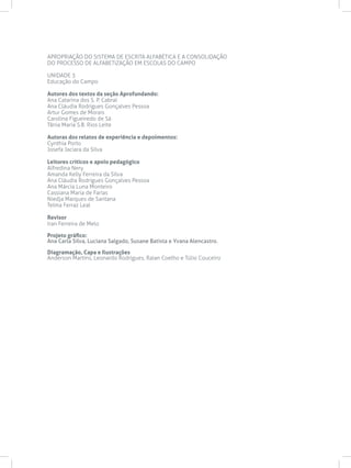 APROPRIAÇÃO DO SISTEMA DE ESCRITA ALFABÉTICA E A CONSOLIDAÇÃO
DO PROCESSO DE ALFABETIZAÇÃO EM ESCOLAS DO CAMPO
UNIDADE 3
Educação do Campo
Autores dos textos da seção Aprofundando:
Ana Catarina dos S. P. Cabral
Ana Cláudia Rodrigues Gonçalves Pessoa
Artur Gomes de Morais
Carolina Figueiredo de Sá
Tânia Maria S.B. Rios Leite
Autoras dos relatos de experiência e depoimentos:
Cynthia Porto
Josefa Jaciara da Silva
Leitores críticos e apoio pedagógico
Alfredina Nery
Amanda Kelly Ferreira da Silva
Ana Cláudia Rodrigues Gonçalves Pessoa
Ana Márcia Luna Monteiro
Cassiana Maria de Farias
Niedja Marques de Santana
Telma Ferraz Leal
Revisor
Iran Ferreira de Melo
Projeto gráfico:
Ana Carla Silva, Luciana Salgado, Susane Batista e Yvana Alencastro.
Diagramação, Capa e Ilustrações
Anderson Martins, Leonardo Rodrigues, Raian Coelho e Túlio Couceiro
 
