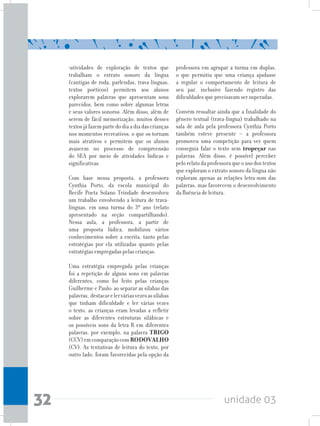 unidade 0332
•atividades de exploração de textos que
trabalham o extrato sonoro da língua
(cantigas de roda, parlendas, trava-línguas,
textos poéticos) permitem aos alunos
explorarem palavras que apresentam sons
parecidos, bem como sobre algumas letras
e seus valores sonoros. Além disso, além de
serem de fácil memorização, muitos desses
textosjáfazempartedodiaadiadascrianças
nos momentos recreativos, o que os tornam
mais atrativos e permitem que os alunos
avancem no processo de compreensão
do SEA por meio de atividades lúdicas e
significativas.
Com base nessa proposta, a professora
Cynthia Porto, da escola municipal do
Recife Poeta Solano Trindade desenvolveu
um trabalho envolvendo a leitura de trava-
línguas, em uma turma do 3º ano (relato
apresentado na seção compartilhando).
Nessa aula, a professora, a partir de
uma proposta lúdica, mobilizou vários
conhecimentos sobre a escrita, tanto pelas
estratégias por ela utilizadas quanto pelas
estratégias empregadas pelas crianças.
Uma estratégia empregada pelas crianças
foi a repetição de alguns sons em palavras
diferentes, como foi feito pelas crianças
Guilherme e Paulo: ao separar as sílabas das
palavras, destacarelerváriasvezesassílabas
que tinham dificuldade e ler várias vezes
o texto, as crianças eram levadas a refletir
sobre as diferentes estruturas silábicas e
os possíveis sons da letra R em diferentes
palavras, por exemplo, na palavra TRIGO
(CCV)emcomparaçãocomRODOVALHO
(CV). As tentativas de leitura do texto, por
outro lado, foram favorecidas pela opção da
professora em agrupar a turma em duplas,
o que permitiu que uma criança ajudasse
a regular o comportamento de leitura de
seu par, inclusive fazendo registro das
dificuldades que precisavam ser superadas.
Convém ressaltar ainda que a finalidade do
gênero textual (trava-língua) trabalhado na
sala de aula pela professora Cynthia Porto
também esteve presente – a professora
promoveu uma competição para ver quem
conseguia falar o texto sem tropeçar nas
palavras. Além disso, é possível perceber
pelorelatodaprofessoraqueousodostextos
que exploram o extrato sonoro da língua não
exploram apenas as relações letra-som das
palavras, mas favorecem o desenvolvimento
da fluência de leitura.
 