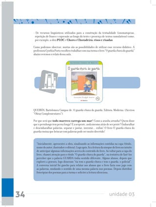 unidade 0334
“Inicialmente, apresentei a obra, sinalizando as informações contidas na capa (título,
nomedoautor,ilustradoreeditora).Logoapós,fizaleituradasinopsedolivronointuito
de antecipar algumas informações acerca do conteúdo do livro. Ao voltar para a capa do
livro, chamei atenção para o título “O guarda-chuva do guarda”, na tentativa de fazê-los
perceber que a palavra GUARDA tinha sentido diferente. Alguns alunos, depois que
explorei a gravura, logo disseram “tia tem o guarda-chuva e tem o guarda, o policial”.
A conversa inicial foi gancho para relatar aos alunos que o livro fazia esse jogo com
as palavras, mudando o sentido de uma mesma palavra nos poemas. Depois distribuí
fotocópias dos poemas para a turma e solicitei a leitura silenciosa.
- De recursos linguísticos utilizados para a construção da textualidade (onomatopeias,
repetição de frases e expressão ao longo do texto e presença de textos cumulativos) como,
por exemplo, a obra PLOC e Choro e Choradeira: risos e risadas.
Como podemos observar, muitas são as possibilidades de utilizar esse recurso didático. A
professoraCynthiaPortoescolheutrabalharcomsuaturmaolivro“Oguardachuvadoguarda”
abaixo veremos o relato dessa aula.
QUEIRÓS, Bartolomeu Campos de. O guarda-chuva do guarda. Editora: Moderna. (Acervos
“Obras Complementares”).
Por que será que todo marreco carrega um mar? Como a aranha arranha? Quem disse
queopernilongotempernalonga?Easerpente,andamesmoatrásdeserpente?Embaralhar
e desembaralhar palavras, separar e juntar, inventar... enfim! O livro O guarda-chuva do
guarda ensina que brincar com palavras pode ser muito divertido!
 