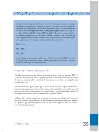 unidade 03 35
Após aquele momento, propus a leitura coletiva do texto. Em seguida, pedi que as crianças
circulassem as palavras que rimavam no poema. Logo após, incentivei os alunos a
pensaremque,mudandoumaletranapalavra,mudatodaapalavra.Umalunorespondeu:
eupossotrocardelugarasletrasAeO(napalavragato).Apartirdessaresposta,
a palavra PATO virou TOPA, a palavra RATO virou ROTA. Em outro momento, solicitei a
formação de novas palavras, ao trocar a letra inicial por uma nova letra. Então, pedi que
elescompletassemaslacunasdaspalavrasescritasnoquadro.Essaatividadedemorouum
pouco,poisosalunostiveramqueresgataraspalavrasdoseurepertório.
_ATO - FATO
_ATO - MATO
_ATO - JATO
Apósotrabalhodeapropriação,resgateiumaestrofedopoemaparatrabalharosentido
dapalavraPENA,nointuitoderesgatarojogodepalavrasqueolivropropõeequehavia
antecipado às crianças no começo da leitura.”
Podemos ver que a professora explorou, nessa aula:
- Os diferentes significados de palavras presentes no texto, como por exemplo, PENA e
GUARDA.Essaestratégiadeleitura,exploradapelaobra,foiressaltada,afimdequeascrianças
atentassem para a brincadeira com o jogo de palavras que apresentam a mesma grafia, mas
sentidosdiferentes.
- A fluência de leitura, quando pediu que os alunos lessem sozinhos e depois coletivamente.
Lembramosque,paraosalunosdesenvolveremautonomiaeagilidadenaleitura,éfundamental
quevivenciem,muitofrequentemente,aleiturasilenciosa.Essetipodeatividadepermiteaos
alunospensaremsozinhossobreascorrespondênciasgrafema-fonema.
-AreflexãosobreoSEA,aosolicitarqueascriançasidentificassemaspalavrasqueterminavam
com o mesmo som, apontando para as semelhanças nas escritas das palavras e levando-
as a perceber que, trocando algumas letras, ou uma letra, na palavra, muda-se o som e
consequentementeapalavra.
 