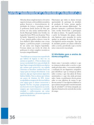 unidade 0336
Alémdasobrascomplementaresedeoutros
suportestextuais,oslivrosdidáticostambém
podem favorecer o desenvolvimento de
atividades de leitura e produção textual.
A professora Josefa Jaciara da Silva que
leciona em uma turma multisseriada na
Escola Municipal Eulália Lira Seródio em
Lagoa dos Gatos/PE fez uso do poema “Hora
do banho” disponível no livro didático do
2º ano. (projeto gráfico colocar o ícone de
livro didático) Após trabalhar com o tema
higiene, a professora propõe a construção
de um cartaz com imagens legendadas.
Veremos abaixo um trecho do relato da
professora (o relato completo encontra-se
na seção compartilhando).
“Amedidaqueascriançasiamrespondendo
que hábitos de higiene se deve ter, eu
anotava no quadro [...] Para os alunos com
menor escolaridade levei uma atividade de
ligar(ligaraimagemdoshábitosaosobjetos
que usamos para praticá-lo), em seguida
coloriram os desenhos; também havia um
espaço para as crianças desenharem, à sua
maneira, algo que representasse algum dos
hábitos falados. Para os alunos que tinham
um pouco de domínio do SEA, trouxe
xerografadosasimagensdediversoshábitos
com espaço para os alunos escreverem a
legenda. Por fim, em grupo, pesquisaram,
nos livros de recorte disponíveis na escola,
imagens que representassem o conteúdo
estudado e confeccionaram um cartaz
também legendado e o deixaram exposto na
parede da sala de aula.”
Observamos que todos os alunos tiveram
oportunidade de participar da atividade
de produção de textos, mesmo aqueles
que ainda não estavam alfabetizados. No
primeiro momento a professora funciona
como escriba favorecendo a participação
de todos os alunos. No segundo momento,
a partir da formação dos grupos, alunos
com hipóteses mais avançadas de escrita
ajudam na produção de texto dos alunos
com hipóteses menos avançadas. Esse tipo
de atividade permite aos alunos refletirem
sobre a escrita, percebendo o que a escrita
nota e como ocorre essa notação.
5) Atividades para o ensino da
norma ortográfica
Assim como é necessário conhecer o que
as crianças já sabem sobre a escrita e o que
ainda precisam saber, é necessária também
a realização de um diagnóstico ortográfico
para identificar o que as crianças já sabem
sobre a norma, o que elas sabem de forma
assistemática e o que elas ainda precisam
saber. Assim, os professores devem pensar
sobre os seus objetivos de ensino (o que
devem ensinar?) e nos objetivos didáticos (o
queosalunosirãoaprendercomdeterminado
tipo de atividade?), de forma integrada aos
objetivos formativos do currículo das escolas
do campo.
 