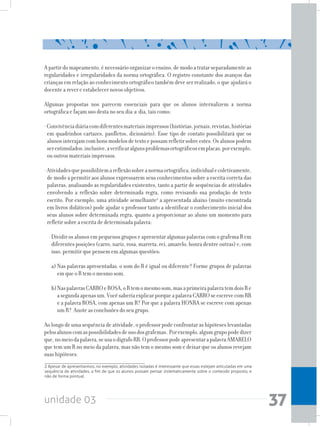 unidade 03 37
Apartirdomapeamento,énecessárioorganizaroensino,demodoatratarseparadamenteas
regularidades e irregularidades da norma ortográfica. O registro constante dos avanços das
crianças em relação ao conhecimento ortográfico também deve ser realizado, o que ajudará o
docente a rever e estabelecer novos objetivos.
Algumas propostas nos parecem essenciais para que os alunos internalizem a norma
ortográfica e façam uso desta no seu dia-a-dia, tais como:
-Convivênciadiáriacomdiferentesmateriaisimpressos(histórias,jornais,revistas,histórias
em quadrinhos cartazes, panfletos, dicionário). Esse tipo de contato possibilitará que os
alunosinterajamcombonsmodelosdetextoepossamrefletirsobreestes.Osalunospodem
serestimulados,inclusive,averificaralgunsproblemasortográficosemplacas,porexemplo,
ou outros materiais impressos.
-Atividadesquepossibilitemareflexãosobreanormaortográfica,individualecoletivamente,
de modo a permitir aos alunos expressarem seus conhecimentos sobre a escrita correta das
palavras, analisando as regularidades existentes, tanto a partir de sequências de atividades
envolvendo a reflexão sobre determinada regra, como revisando sua produção de texto
escrito. Por exemplo, uma atividade semelhante2
a apresentada abaixo (muito encontrada
em livros didáticos) pode ajudar o professor tanto a identificar o conhecimento inicial dos
seus alunos sobre determinada regra, quanto a proporcionar ao aluno um momento para
refletir sobre a escrita de determinada palavra:
Dividir os alunos em pequenos grupos e apresentar algumas palavras com o grafema R em
diferentes posições (carro, nariz, rosa, marreta, rei, amarelo, honra dentre outras) e, com
isso, permitir que pensem em algumas questões:
a)	Nas palavras apresentadas, o som do R é igual ou diferente? Forme grupos de palavras
em que o R tem o mesmo som.
b)	NaspalavrasCARROeROSA,oRtemomesmosom,masaprimeirapalavratemdoisRe
asegundaapenasum.VocêsaberiaexplicarporqueapalavraCARROseescrevecomRR
e a palavra ROSA, com apenas um R? Por que a palavra HONRA se escreve com apenas
um R? Anote as conclusões do seu grupo.
Ao longo de uma sequência de atividade, o professor pode confrontar as hipóteses levantadas
pelosalunoscomaspossibilidadesdeusodosgrafemas. Porexemplo,algumgrupopodedizer
que,nomeiodapalavra,seusaodígrafoRR.OprofessorpodeapresentarapalavraAMARELO
que tem um R no meio da palavra, mas não tem o mesmo som e deixar que os alunos revejam
suas hipóteses.
2 Apesar de apresentarmos, no exemplo, atividades isoladas é interessante que essas estejam articuladas em uma
sequência de atividades, a fim de que os alunos possam pensar sistematicamente sobre o conteúdo proposto, e
não de forma pontual.
 