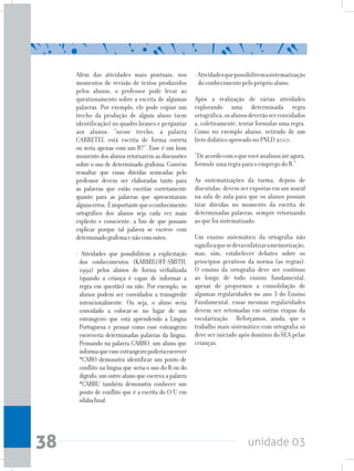 unidade 0338
Além das atividades mais pontuais, nos
momentos de revisão de textos produzidos
pelos alunos, o professor pode levar ao
questionamento sobre a escrita de algumas
palavras. Por exemplo, ele pode copiar um
trecho da produção de algum aluno (sem
identificação) no quadro branco e perguntar
aos alunos: “nesse trecho, a palavra
CARRETEL está escrita de forma correta
ou seria apenas com um R?”. Esse é um bom
momentodosalunosretornaremasdiscussões
sobre o uso de determinado grafema. Convém
ressaltar que essas dúvidas semeadas pelo
professor devem ser elaboradas tanto para
as palavras que estão escritas corretamente
quanto para as palavras que apresentaram
algunserros. Éimportantequeoconhecimento
ortográfico dos alunos seja cada vez mais
explícito e consciente, a fim de que possam
explicar porque tal palavra se escreve com
determinadografemaenãocomoutro.
- Atividades que possibilitem a explicitação
dos conhecimentos (KARMILOFF-SMITH,
1992) pelos alunos de forma verbalizada
(quando a criança é capaz de informar a
regra em questão) ou não. Por exemplo, os
alunos podem ser convidados a transgredir
intencionalmente. Ou seja, o aluno seria
convidado a colocar-se no lugar de um
estrangeiro que está aprendendo a Língua
Portuguesa e pensar como esse estrangeiro
escreveria determinadas palavras da língua.
Pensando na palavra CARRO, um aluno que
informaqueesseestrangeiropoderiaescrever
*CARO demonstra identificar um ponto de
conflito na língua que seria o uso do R ou do
dígrafo; um outro aluno que escreva a palavra
*CARRU também demonstra conhecer um
ponto de conflito que é a escrita do O/U em
sílabafinal.
-Atividadesquepossibilitemasistematização
do conhecimento pelo próprio aluno.
Após a realização de várias atividades
explorando uma determinada regra
ortográfica,osalunosdeverãoserconvidados
a, coletivamente, tentar formular uma regra.
Como no exemplo abaixo, retirado de um
livro didático aprovado no PNLD 2010:
“Deacordocomoquevocêanalisouatéagora,
formule uma regra para o emprego do R.”
As sistematizações da turma, depois de
discutidas, devem ser expostas em um mural
na sala de aula para que os alunos possam
tirar dúvidas no momento da escrita de
determinadas palavras, sempre retornando
ao que foi sistematizado.
Um ensino sistemático da ortografia não
significaquesedevaenfatizaramemorização,
mas, sim, estabelecer debates sobre os
princípios gerativos da norma (as regras).
O ensino da ortografia deve ser contínuo
ao longo de todo ensino fundamental,
apesar de propormos a consolidação de
algumas regularidades no ano 3 do Ensino
Fundamental, essas mesmas regularidades
devem ser retomadas em outras etapas da
escolarização. Reforçamos, ainda, que o
trabalho mais sistemático com ortografia só
deve ser iniciado após domínio do SEA pelas
crianças.
 
