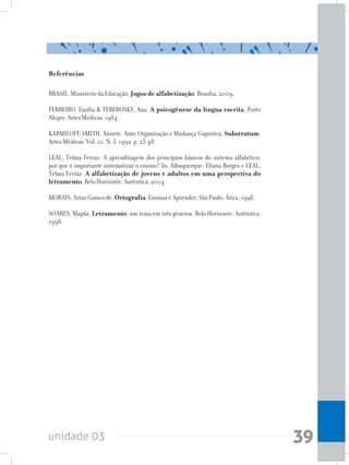 unidade 03 39
Referências
BRASIL. Ministério da Educação. Jogos de alfabetização. Brasília, 2009.
FERREIRO, Emília & TEBEROSKY, Ana. A psicogênese da língua escrita. Porto
Alegre: Artes Médicas, 1984.
KARMILOFF-SMITH, Annete. Auto-Organização e Mudança Cognitiva. Substratum.
Artes Médicas. Vol. 01. N. 3. 1992. p. 23-48
LEAL, Telma Ferraz. A aprendizagem dos princípios básicos do sistema alfabético:
por que é importante sistematizar o ensino? In: Albuquerque, Eliana Borges e LEAL,
Telma Ferraz. A alfabetização de jovens e adultos em uma perspectiva do
letramento. Belo Horizonte: Autêntica, 2004.
MORAIS, Artur Gomes de. Ortografia: Ensinar e Aprender. São Paulo: Ática, 1998.
SOARES, Magda. Letramento: um tema em três gêneros. Belo Horizonte: Autêntica,
1998.
 