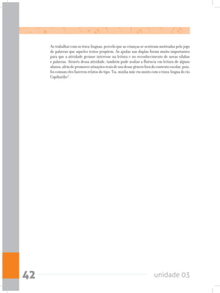 unidade 0342
Ao trabalhar com os trava-línguas, percebi que as crianças se sentiram motivadas pelo jogo
de palavras que aqueles textos propõem. As ajudas nas duplas foram muito importantes
para que a atividade gerasse interesse na leitura e no reconhecimento de novas sílabas
e palavras. Através dessa atividade, também pude avaliar a fluência em leitura de alguns
alunos,alémdepromoversituaçõesreaisdeusodessegêneroforadocontextoescolar,pois,
foi comum eles fazerem relatos do tipo: Tia, minha mãe riu muito com o trava-língua do rio
Capibaribe!’.
 