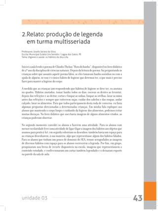 unidade 03 43
Professora: Josefa Jaciara da Silva
Escola: Municipal Eulália Lira Seródio / Lagoa dos Gatos, PE
Tema: Higiene e saúde: os hábitos do dia a dia
2.Relato: produção de legenda
em turma multisseriada
InicieiaaulalendoopoemadeCláudioThebas“Horadobanho”,disponívelnolivrodidático
do2ºanodadisciplinadeciênciasnaturais.Depoisdaleituradopoema,fuiperguntandoàs
crianças sobre que assunto aquele poema falou, se eles tomavam banho sozinhos ou com a
ajuda de alguém, se esse é o único hábito de higiene que devemos ter, o que mais é preciso
fazer para manter a higiene do corpo.
À medida que as crianças iam respondendo que hábitos de higiene se deve ter, eu anotava
no quadro. Hábitos anotados: tomar banho todos os dias; escovar os dentes ao levantar,
depois das refeições e ao deitar; cortar e limpar as unhas; limpar as orelhas; lavar as mãos
antes das refeições e sempre que estiverem sujas; cuidar dos cabelos e das roupas; andar
calçado; lavar os alimentos. Para que todos participassem desta roda de conversa, eu fazia
algumas perguntas direcionadas a determinadas crianças. Em minha fala expliquei aos
alunos que mantendo o corpo limpo e cuidando da higiene dos alimentos, podemos evitar
muitas doenças. No livro didático que usei havia imagens de alguns alimentos citados, as
crianças puderam observar.
No segundo momento convidei os alunos a fazerem uma atividade. Para os alunos com
menorescolaridadeleveiumaatividadedeligar(ligaraimagemdoshábitosaosobjetosque
usamos para praticá-lo), em seguida coloriram os desenhos; também havia um espaço para
as crianças desenharem, à sua maneira, algo que representasse algum dos hábitos falados.
Para os alunos que tinham um pouco de domínio do SEA, trouxe xerografados as imagens
de diversos hábitos com espaço para os alunos escreverem a legenda. Por fim, em grupo,
pesquisaram nos livros de recorte disponíveis na escola, imagens que representassem o
conteúdo estudado, e confeccionaram um cartaz também legendado e o deixaram exposto
na parede da sala de aula.
 