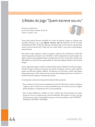 unidade 0344
3.Relato do jogo “Quem escreve sou eu”
Professora: Cynthia Porto
Escola: Poeta Solano Trindade/ Recife, PE
Turma: 3º ano do 1º ciclo
Como toda semana fazemos atividades de escrita de palavras, propus as crianças uma
atividade diferente com o jogo Quem escreve sou eu disponível no Kit de Jogos
distribuídopeloMEC.Tenhopercebidoqueatividadescomoessasenvolvemeoportunizam
muitas trocas na sala de aula. O jogo tem esse caráter lúdico, o que torna a aprendizagem
mais prazerosa.
Para iniciar o jogo, organizei a turma em grupos e pedi que eles realizassem a leitura das
regras do jogo para prosseguir com a atividade. A sala foi organizada em quatro grupos com
quatro crianças cada, agrupando alunos com diferentes níveis de escrita Assim, aqueles com
dificuldades na escrita tiveram oportunidade de solucionar algumas dúvidas com os demais
colegas.
Como o jogo possui quatro cartelas, foi possível fazer quatro rodadas de escrita nos grupos,
fazendo com que os alunos escrevessem um total de 32 palavras. Com isso, pude avaliá-los
quanto aos diferentes padrões silábicos. Inicialmente era oferecida a cartela cujas figuras
nãopossuíamnome.Cadacriançaescreviaosnomesdasoitofiguraspresentesnacartelaeao
términodaescrita,fazíamosomomentodacorreção.
A correção das escritas das crianças foi realizada de duas maneiras:
- Para os alunos com níveis menos avançados de escrita foi oferecida a cartela com figuras
e palavras, pois a cartela com os nomes possibilitou que eles tivessem acesso à imagem
gráfica da palavra e comparassem com a escrita produzida.
- Para os alunos alfabéticos, sinalizei os erros e solicitei que eles pensassem em outras
formas de escrever as palavras que estavam sinalizadas. Meu objetivo era fazer com que
eles buscassem outras correspondências para a escrita das palavras como PALHASO* /
PALHAÇO; CHUVERO* /CHUVEIRO.
 