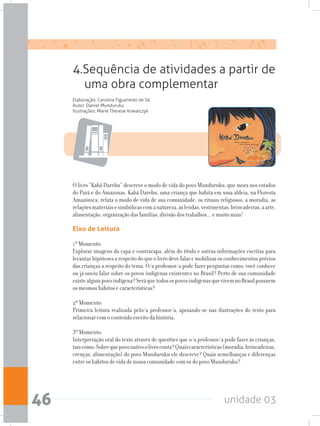 unidade 0346
Eixo de Leitura
1º Momento:
Explorar imagens da capa e contracapa, além do título e outras informações escritas para
levantarhipótesesarespeitodoqueolivrodevefalaremobilizarosconhecimentosprévios
das crianças a respeito do tema. O/a professor/a pode fazer perguntas como: você conhece
ou já ouviu falar sobre os povos indígenas existentes no Brasil? Perto de sua comunidade
existealgumpovoindígena?SeráquetodosospovosindígenasquevivemnoBrasilpossuem
os mesmos hábitos e características?
2º Momento:
Primeira leitura realizada pelo/a professor/a, apoiando-se nas ilustrações do texto para
relacionar com o conteúdo escrito da história.
3º Momento:
Interpretação oral do texto através de questões que o/a professor/a pode fazer às crianças,
taiscomo:Sobrequepovonativoolivroconta?Quaiscaracterísticas(moradia,brincadeiras,
crenças, alimentação) do povo Munduruku ele descreve? Quais semelhanças e diferenças
entre os hábitos de vida de nossa comunidade com os do povo Munduruku?
4.Sequência de atividades a partir de
uma obra complementar
Elaboração: Carolina Figueiredo de Sá
Autor: Daniel Munduruku
Ilustrações: Marie Therese Kowalczyk
O livro “Kabá Darebu” descreve o modo de vida do povo Munduruku, que mora nos estados
do Pará e do Amazonas. Kabá Darebu, uma criança que habita em uma aldeia, na Floresta
Amazônica, relata o modo de vida de sua comunidade, os rituais religiosos, a moradia, as
relaçõesmateriaisesimbólicascomanatureza,aslendas,vestimentas,brincadeiras,aarte,
alimentação, organização das famílias, divisão dos trabalhos... e muito mais!
 