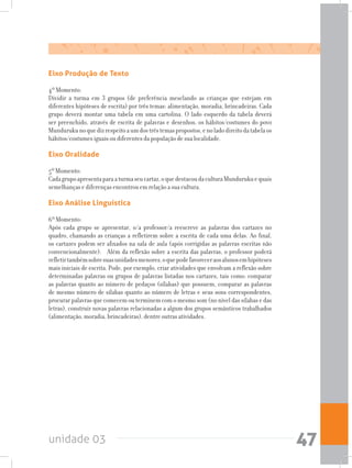 unidade 03 47
Eixo Produção de Texto
4º Momento:
Dividir a turma em 3 grupos (de preferência mesclando as crianças que estejam em
diferentes hipóteses de escrita) por três temas: alimentação, moradia, brincadeiras. Cada
grupo deverá montar uma tabela em uma cartolina. O lado esquerdo da tabela deverá
ser preenchido, através de escrita de palavras e desenhos, os hábitos/costumes do povo
Mundurukunoquedizrespeitoaumdostrêstemaspropostos,enoladodireitodatabelaos
hábitos/costumes iguais ou diferentes da população de sua localidade.
Eixo Oralidade
5º Momento:
Cadagrupoapresentaparaaturmaseucartaz,oquedestacoudaculturaMundurukuequais
semelhanças e diferenças encontrou em relação a sua cultura.
Eixo Análise Linguística
6º Momento:
Após cada grupo se apresentar, o/a professor/a reescreve as palavras dos cartazes no
quadro, chamando as crianças a refletirem sobre a escrita de cada uma delas. Ao final,
os cartazes podem ser afixados na sala de aula (após corrigidas as palavras escritas não
convencionalmente). Além da reflexão sobre a escrita das palavras, o professor poderá
refletirtambémsobresuasunidadesmenores,oquepodefavoreceraosalunosemhipóteses
mais iniciais de escrita. Pode, por exemplo, criar atividades que envolvam a reflexão sobre
determinadas palavras ou grupos de palavras listadas nos cartazes, tais como: comparar
as palavras quanto ao número de pedaços (sílabas) que possuem, comparar as palavras
de mesmo número de sílabas quanto ao número de letras e seus sons correspondentes,
procurar palavras que comecem ou terminem com o mesmo som (no nível das sílabas e das
letras), construir novas palavras relacionadas a algum dos grupos semânticos trabalhados
(alimentação, moradia, brincadeiras), dentre outras atividades.
 