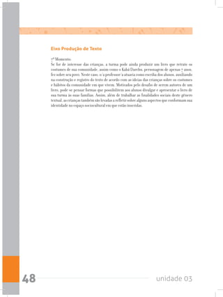 unidade 0348
Eixo Produção de Texto
7º Momento:
Se for de interesse das crianças, a turma pode ainda produzir um livro que retrate os
costumes de sua comunidade, assim como o Kabá Darebu, personagem de apenas 7 anos,
fez sobre seu povo. Neste caso, o/a professor/a atuaria como escriba dos alunos, auxiliando
na construção e registro do texto de acordo com as ideias das crianças sobre os costumes
e hábitos da comunidade em que vivem. Motivados pelo desafio de serem autores de um
livro, pode-se pensar formas que possibilitem aos alunos divulgar e apresentar o livro de
sua turma às suas famílias. Assim, além de trabalhar as finalidades sociais deste gênero
textual,ascriançastambémsãolevadasarefletirsobrealgunsaspectosqueconformamsua
identidade no espaço sociocultural em que estão inseridas.
 