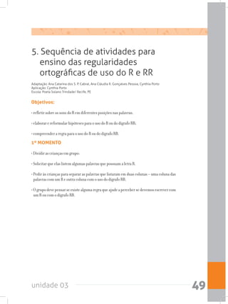 unidade 03 49
Objetivos:
• refletir sobre os sons do R em diferentes posições nas palavras;
• elaborar e reformular hipóteses para o uso do R ou do dígrafo RR;
• compreender a regra para o uso do R ou do dígrafo RR.
1º MOMENTO
• Dividir as crianças em grupo:
• Solicitar que elas listem algumas palavras que possuam a letra R.
• Pedir às crianças para separar as palavras que listaram em duas colunas – uma coluna das
palavras com um R e outra coluna com o uso do dígrafo RR.
•Ogrupodevepensarseexistealgumaregraqueajudeapercebersedevemosescrevercom
um R ou com o dígrafo RR.
5. Sequência de atividades para
ensino das regularidades
ortográficas de uso do R e RR
Adaptação: Ana Catarina dos S. P. Cabral, Ana Cláudia R. Gonçalves Pessoa, Cynthia Porto
Aplicação: Cynthia Porto
Escola: Poeta Solano Trindade/ Recife, PE
 