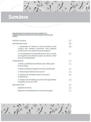 APROPRIAÇÃO DO SISTEMA DE ESCRITA ALFABÉTICA E A
CONSODILAÇÃO DO PROCESSO DE ALBETIZAÇÃO EM ESCOLAS DE
CAMPO
Iniciando a conversa
Aprofundando o tema
1. Apropriação do Sistema de Escrita Alfabética pelas
crianças: Que caminhos percorrem? Como podemos
auxiliá-las em suas trajetórias de aprendizagem?
2. A consolidação da correspondência letra-som e o ensino
da ortografia: O que devemos propor aos alunos no final
do ciclo de alfabetização?
Compartilhando
1. Relato: possibilidade de reflexão sobre o SEA a partir
de trava-língua
2. Relato: produção de legenda em turma multisseriada
3. Relato do jogo “Quem escreve sou eu”
4. Sequência de atividades a partir de uma obra
complementar
5 . Sequência de atividades para ensino das regularidades
ortográficas de uso do R e RR
Aprendendo mais
	 Sugestões de leitura
	 Sugestões de atividades para os encontros em grupo
07
08
08
25
41
41
43
44
46
49
53
53
57
Sumário
 