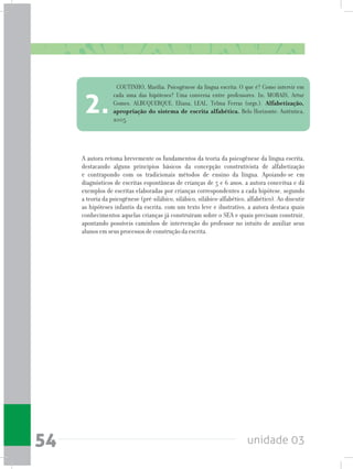 unidade 0354
A autora retoma brevemente os fundamentos da teoria da psicogênese da língua escrita,
destacando alguns princípios básicos da concepção construtivista de alfabetização
e contrapondo com os tradicionais métodos de ensino da língua. Apoiando-se em
diagnósticos de escritas espontâneas de crianças de 5 e 6 anos, a autora conceitua e dá
exemplos de escritas elaboradas por crianças correspondentes a cada hipótese, segundo
a teoria da psicogênese (pré-silábico, silábico, silábico-alfabético, alfabético). Ao discutir
as hipóteses infantis da escrita, com um texto leve e ilustrativo, a autora destaca quais
conhecimentos aquelas crianças já construíram sobre o SEA e quais precisam construir,
apontando possíveis caminhos de intervenção do professor no intuito de auxiliar seus
alunos em seus processos de construção da escrita.
COUTINHO, Marília. Psicogênese da língua escrita: O que é? Como intervir em
cada uma das hipóteses? Uma conversa entre professores. In: MORAIS, Artur
Gomes, ALBUQUERQUE, Eliana, LEAL, Telma Ferraz (orgs.). Alfabetização,
apropriação do sistema de escrita alfabética. Belo Horizonte: Autêntica,
2005.
2.
 