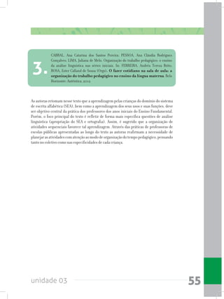 unidade 03 55
As autoras retomam nesse texto que a aprendizagem pelas crianças do domínio do sistema
de escrita alfabética (SEA), bem como a aprendizagem dos seus usos e suas funções, deve
ser objetivo central da prática dos professores dos anos iniciais do Ensino Fundamental.
Porém, o foco principal do texto é refletir de forma mais específica questões de análise
linguística (apropriação do SEA e ortografia). Assim, é sugerido que a organização de
atividades sequenciais favorece tal aprendizagem. Através das práticas de professoras de
escolas públicas apresentadas ao longo do texto as autoras reafirmam a necessidade de
planejarasatividadescomatençãoaomododeorganizaçãodotempopedagógico,pensando
tanto no coletivo como nas especificidades de cada criança.
CABRAL, Ana Catarina dos Santos Pereira; PESSOA, Ana Cláudia Rodrigues
Gonçalves; LIMA, Juliana de Melo. Organização do trabalho pedagógico: o ensino
da análise linguística nas séries iniciais. In: FERREIRA, Andréa Tereza Brito;
ROSA, Ester Calland de Sousa (Orgs). O fazer cotidiano na sala de aula: a
organização do trabalho pedagógico no ensino da língua materna. Belo
Horizonte: Autêntica, 2012.
3.
 