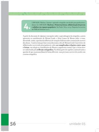 unidade 0356
A partir da discussão de algumas concepções sobre a aprendizagem da ortografia a autora
apresenta as contribuições de Miriam Lemle e Artur Gomes de Morais sobre o tema,
discutindo,ainda,aquestãodainfluênciadevariaçõesdialetaissobreamaneiradeescrever
dosalunos. AautoratomaporbasenessadiscussãoaobradeMiriamLemleGuiateóricodo
alfabetizador escrevendo principalmente sobre as complicadas relações entre sons
e letras; em relação as contribuições de Morais o argumento central é que o treino deve
ser substituído pela reflexão ortográfica. Na última parte do capítulo a autora levanta a
questão de que as pessoas falam de forma diferente, mas precisam escrever de acordo com
a norma ortográfica.
CARVALHO, Marlene. Ensinar e aprender ortografia: um desafio para professores e
alunos.In:CARVALHO,Marlene.Primeirasletras:alfabetizaçãodejovens
e adultos em espaços populares. São Paulo: Ática, 2009. Disponível no acervo
do PNBE do Professor 2010.
4.
 