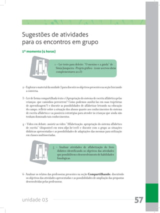 unidade 03 57
1º momento (4 horas)
Sugestões de atividades
para os encontros em grupo
1 – Ler texto para deleite: “O menino e a gaiola” de
SôniaJunqueira–Projetográfico-íconeacervosobras
complementares 2013)
2–Exploraromaterialdaunidade3paradiscutirosobjetivospresentesnaseçãoIniciando
a conversa.
3–Lerdeformacompartilhadatexto1(Apropriaçãodosistemadeescritaalfabéticapelas
crianças: que caminhos percorrem? Como podemos auxiliá-las em suas trajetórias
de aprendizagem?) e discutir as possibilidades de alfabetizar letrando na educação
do campo; refletir sobre a situação dos alunos quanto aos conhecimentos do sistema
de escrita alfabética e as possíveis estratégias para atender às crianças que ainda não
tenham dominado tais conhecimentos.
4 – Vídeo em debate: assistir ao vídeo “Alfabetização: apropriação do sistema alfabético
de escrita” (disponível em www.ufpe.br/ceel) e discutir com o grupo as situações
didáticas apresentadas e as possibilidades de adaptações das mesmas para utilização
em classes multisseriadas.
6- Analisar os relatos das professoras presentes na seção Compartilhando, discutindo
os objetivos das atividades apresentadas e as possibilidades de ampliação das propostas
desenvolvidas pelas professoras.
5 – Analisar atividades de alfabetização do livro
didático identificando os objetivos das atividades
quepossibilitemodesenvolvimentodehabilidades
fonológicas.
 