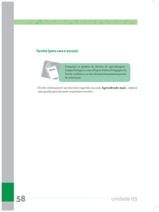 unidade 0358
Tarefas (para casa e escola):
- Comparar os quadros de direitos de aprendizagem -
LínguaPortuguesacomoProjetoPolíticoPedagógicoda
Escola; analisar se os dois documentos possuem pontos
de articulação.
- Decidir coletivamente um dos textos sugeridos na seção Aprendendo mais ; elaborar
uma questão para discussão no próximo encontro.
 