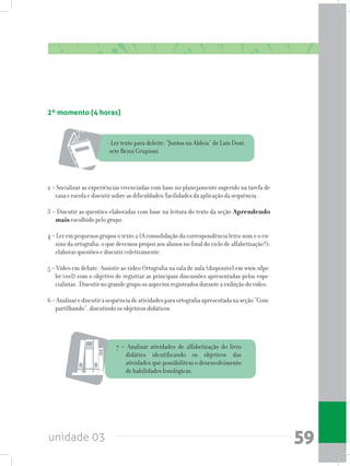 unidade 03 59
2º momento (4 horas)
- Ler texto para deleite: “Juntos na Aldeia” de Luís Doni-
sete Benzi Grupioni.
2 – Socializar as experiências vivenciadas com base no planejamento sugerido na tarefa de
casa e escola e discutir sobre as dificuldades/facilidades da aplicação da sequência.
3 – Discutir as questões elaboradas com base na leitura do texto da seção Aprendendo
mais escolhido pelo grupo.
4 – Ler em pequenos grupos o texto 2 (A consolidação da correspondência letra-som e o en-
sino da ortografia: o que devemos propor aos alunos no final do ciclo de alfabetização?);
elaborar questões e discutir coletivamente.
5 – Vídeo em debate. Assistir ao vídeo Ortografia na sala de aula (disponível em www.ufpe.
br/ceel) com o objetivo de registrar as principais discussões apresentadas pelos espe-
cialistas. Discutir no grande grupo os aspectos registrados durante a exibição do vídeo.
6–Analisarediscutirasequênciadeatividadesparaortografiaapresentadanaseção“Com-
partilhando”, discutindo os objetivos didáticos.
7 – Analisar atividades de alfabetização do livro
didático identificando os objetivos das
atividades que possibilitem o desenvolvimento
de habilidades fonológicas.
 