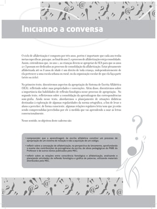 Iniciando a conversa
O ciclo de alfabetização é composto por três anos, porém é importante que cada ano tenha
metasespecíficas,paraque,aofinaldoano3,oprocessodealfabetizaçãoestejaconsolidado.
Assim, entendemos que, no ano 1, as crianças devem se apropriar do SEA para que os anos
2 e 3 possam ser dedicados ao processo de consolidação da alfabetização. Estar plenamente
alfabetizada até os 8 anos de idade é um direito de toda criança, independentemente de
ela pertencer a uma escola urbana ou rural, ou da organização escolar de que ela faça parte
(série ou ciclo).
No primeiro texto, discutiremos aspectos da apropriação do Sistema de Escrita Alfabética
(SEA), refletindo sobre suas propriedades e convenções. Além disso, discutiremos sobre
a importância das habilidades de reflexão fonológica nesse processo de apropriação. No
segundo texto, refletiremos sobre a consolidação da aprendizagem das correspondências
som-grafia. Ainda nesse texto, abordaremos o planejamento de situações didáticas
destinadas à exploração de algumas regularidades da norma ortográfica, a fim de levar o
aluno a perceber, de forma consciente, algumas relações regulares letra/som que já estão
sendo compreendidas/percebidas por ele à medida que vai aprendendo a usar as letras
convencionalmente.
Nesse sentido, os objetivos deste caderno são:
•	compreender que a aprendizagem da escrita alfabética constitui um processo de
apropriação de um sistema de notação e não a aquisição de um código;
•	refletir sobre a concepção de alfabetização, na perspectiva do letramento, aprofundando
o exame das contribuições da psicogênese da escrita, de obras pedagógicas do PNBE do
Professor e de outros textos publicados pelo MEC;
•	refletir sobre as relações entre consciência fonológica e alfabetização, analisando e
planejando atividades de reflexão fonológica e gráfica de palavras, utilizando materiais
distribuídos pelo MEC.
 