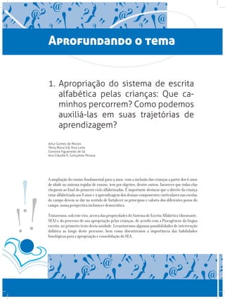 Aprofundando o tema
1. Apropriação do sistema de escrita
alfabética pelas crianças: Que ca-
minhos percorrem? Como podemos
auxiliá-las em suas trajetórias de
aprendizagem?
Artur Gomes de Morais
Tânia Maria S.B. Rios Leite
Carolina Figueiredo de Sá
Ana Cláudia R. Gonçalves Pessoa
A ampliação do ensino fundamental para 9 anos, com a inclusão das crianças a partir dos 6 anos
de idade no sistema regular de ensino, tem por objetivo, dentre outros, favorecer que todas elas
cheguem ao final do primeiro ciclo alfabetizadas. É importante destacar que o direito da criança
estar alfabetizada aos 8 anos e à aprendizagem dos demais componentes curriculares nas escolas
do campo devem se dar no sentido de fortalecer os princípios e valores dos diferentes povos do
campo,numaperspectivainclusivaedemocrática.
Trataremos,sobesteviés,acercadaspropriedadesdoSistemadeEscritaAlfabética(doravante,
SEA) e do processo de sua apropriação pelas crianças, de acordo com a Psicogênese da língua
escrita, no primeiro texto desta unidade. Levantaremos algumas possibilidades de intervenção
didática ao longo deste percurso, bem como discutiremos a importância das habilidades
fonológicas para a apropriação e consolidação do SEA.
 