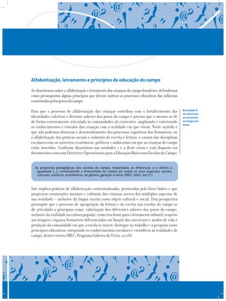 Alfabetização, letramento e princípios da educação do campo
Ao discutirmos sobre a alfabetização e letramento das crianças do campo brasileiro, defendemos
como pressupostos alguns princípios que devem nortear os processos educativos das infâncias
constituídaspelospovosdocampo.
Para que o processo de alfabetização das crianças contribua com o fortalecimento das
identidades coletivas e diversos saberes dos povos do campo é preciso que o mesmo se dê
de forma estreitamente articulada às comunidades ali existentes, ampliando e valorizando
os conhecimentos e vínculos das crianças com a realidade em que vivem. Neste sentido é
que não podemos dissociar o desenvolvimento dos processos cognitivos dos formativos, ou
a alfabetização das práticas sociais e culturais de escrita e leitura, o ensino das disciplinas
escolares com os contextos econômicos, políticos e ambientais em que as crianças do campo
estão inseridas. Conforme discutimos nas unidades 1 e 2 deste curso e está disposto em
documentoscomonasDiretrizesOperacionaisparaaEducaçãoBásicanasEscolasdoCampo:
Na unidade 8
tais diretrizes
se encontram
na íntegra em
anexo.
As propostas pedagógicas das escolas do campo, respeitadas as diferenças e o direito à
igualdade (...), contemplarão a diversidade do campo em todos os seus aspectos: sociais,
culturais, políticos, econômicos, de gênero, geração e etnia. (MEC, 2001, Art.5º)
Isto implica práticas de alfabetização contextualizadas, permeadas pelo fazer lúdico e que
propiciem construções mentais e culturais das crianças acerca dos múltiplos aspectos de
sua realidade – inclusive da língua escrita como objeto cultural e social. Esta perspectiva
pressupõe que o processo de apropriação da leitura e da escrita nas escolas do campo se
dê articulado a princípios como: valorização dos diferentes saberes dos povos do campo,
inclusivedaoralidadenaculturapopular,comoricafonteparaoletramentoinfantil;respeito
aos tempos e espaços formativos diferenciados em função dos interesses e modos de vida e
produção da comunidade em que a escola se insere; destaque ao trabalho e à pesquisa como
princípios educativos, integrando os conhecimentos escolares e científicos às realidades do
campo, dentre outros (MEC, Programa Saberes da Terra, 2008).
 