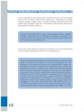 unidade 0410
Tal visão equivocada do importante papel das brincadeiras no processo de aprendizagem
reside no fato de estarem, conforme aponta Borba (2011), frequentemente associadas
à ideia de oposição ao trabalho. Assim se cristaliza socialmente uma falsa dicotomia entre
trabalho-sério e brincadeira-tempo livre. Contrariando essa falsa dicotomia, Borba afirma,
fundamentada em Vygotsky (1987), que:
O brincar é uma atividade humana criadora, na qual imaginação, fantasia e realidade
interagem na produção de novas possibilidades de interpretação, de expressão e de
ação pelas crianças, assim como de novas formas de construir relações sociais com
outros sujeitos, crianças e adultos. (p.37)
Seporumladoacriançadefatoreproduzerepresentaomundopormeiodassituações
criadas nas atividades de brincadeiras, por outro lado tal reprodução não se faz
passivamente, mas mediante um processo ativo de reinterpretação do mundo, que
abre lugar para a invenção e a produção de novos significados, saberes e práticas. Ao
observarmos as crianças e os adolescentes de nossas escolas brincando, podemos
conhecê-losmelhor,ultrapassandoosmurosdaescola,poisumapartedeseusmundos
e experiências revela-se nas ações e significados que constroem nas suas brincadeiras.
Isso porque o processo do brincar referencia-se naquilo que os sujeitos conhecem e
vivenciam. Com base em suas experiências, os sujeitos reelaboram e reinterpretam
situações de sua vida cotidiana e as referências de seus contextos socioculturais,
combinando e criando outras realidades. Quando as crianças pequenas brincam de
ser outros (pai, mãe, médico, monstro, fada, bruxa, ladrão, bêbado, polícia, etc.),
refletem sobre suas relações com esses outros e tomam consciência de si e do mundo,
estabelecendooutraslógicasefronteirasdesignificaçãodavida.(BORBA,2011,p.38).
Essa assertiva rechaça qualquer perspectiva das brincadeiras como meras reproduções das
crianças ao longo de várias gerações, levando-se em conta também que:
 