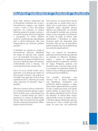 unidade 04 11
Desse modo, podemos compreender que
as brincadeiras contribuem não só para o
desenvolvimento cognitivo, mas também
o motor, o social e o físico. Tais práticas
expressam um arcabouço de práticas
históricas passadas de geração a geração e,
no contexto do campo, devem ser resgatadas
e incorporadas às rotinas didáticas
escolares, considerando que a aprendizagem
pode se efetivar ludicamente. Mas como
compreendemos que brincando podemos
aprender?
A ludicidade nos estimula no sentido de
desenvolvermos diferentes habilidades
nos campos da expressão (oral, corporal,
etc.) e da criatividade. Livres para criar, é
brincandoqueascrianças(re)traduzemseus
universos e significam jogos e brincadeiras,
(re)descobrindo letras e fonemas, (re)
escrevendo histórias que retratam vidas.
Leal et al (2012) citando Luckesi (2000
apud Grilo, 2002) afirmam que o lúdico vai
além do jogar ou brincar, mas poderia ser
entendido como aquilo que é feito de forma
espontâneaoulivree,sobretudo,queresulta
numa experiência de plenitude, alegre e
agradável.
Diferentes correntes teóricas (construtivis-
tas, sociointeracionistas) apontam a impor-
tância do lúdico para a aprendizagem das
crianças. É possível afirmar que, desde o
nascimento, as crianças, de alguma forma,
brincam. Mas como aproveitar esta aptidão
nata das crianças para potencializar a alfabe-
tização no universo escolar?
Nesse universo, as crianças devem assumir
um papel ativo no contato direto com os
objetos com os quais brinca, definindo e
cumprindo regras, almejando alcançar
objetivos pré-estabelecidos. Ao educador
cabe um papel de mediador, que, ao mesmo
tempo em que acompanha o envolvimento
da criança, do grupo, no brincar, pode
problematizar a brincadeira ao propor
elementos ainda não despertados pelos
brincantes. Mas que tipo de brincadeiras
poderiaestimularoprocessodealfabetização
nas escolas do campo brasileiro?
Nesse rico universo de brincadeiras,
poderíamosidentificarmuitasquepoderiam
ser utilizadas em diferentes disciplinas,
tempos e espaços de aprendizagens.
Especificamente no componente curricular
de Língua Portuguesa, podemos citar
brincadeiras que, ao mesmo tempo em que
se preocupam em oportunizar práticas de
leituraeescrita,sevoltamparaaprendizagem
do Sistema de Escrita Alfabética.
Uma atividade interessante seria
vivenciar com os alunos brincadeiras
com adivinhações. Inicialmente, o(a)
professor(a) poderia perguntar se algum
aluno conhece alguma adivinha e se gostaria
de fazer o desafio para turma. Em seguida,
poderia desafiar os alunos lendo, em voz
alta, algumas adivinhações do livro “O livro
das adivinhas” de António Mota. Depois,
poderia dividir a turma, em duplas ou trios,
e distribuir algumas adivinhações para que
tentassem ler e fazer o desafio para toda
turma. Na outra aula, o(a) professor(a)
 
