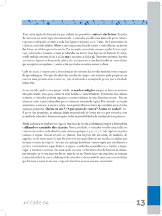 unidade 04 13
Uma outra opção de brincadeira que poderia ser pensada é a árvore das letras. No pátio
da escola ou em outro lugar da comunidade, o educador escolhe uma árvore de porte (altura,
espessura) adequado à turma e nela fixa figuras (animais, aves, frutas, etc.) amarradas em
elásticos, contendo sílabas. Oferece às crianças uma lista de nomes e elas colherão, na árvore
das letras, as sílabas que os formarão. Por exemplo, numa lista composta pelas frutas maçã,
caju, jaboticaba e banana, seriam penduradas na árvore duas figuras em formato de maçã,
sendoexibida,emumadelas,asílabamae,naoutra,asílabaçã.Damesmamaneira,haveria
ainda cinco figuras no formato de jaboticaba, nas quais estariam distribuídas as cinco sílabas
que compõem esta palavra, e assim seria para todos os outros nomes da lista.
Cada vez mais, é importante a consideração do entorno das escolas também como espaços
de aprendizagem. Na especificidade das escolas do campo, esse entorno pode propiciar um
contato mais próximo com a natureza, potencializando a sensação de prazer que a atividade
lúdica traz.
Nesse sentido, poderíamos propor, ainda, a caçada ecológica, na qual se busca os animais
não para matar, mas para conhecer seus hábitos e características. Utilizando dois álbuns
seriados, o educador poderia organizar a turma embaixo de uma frondosa árvore. Em um
álbum seriado, exporia desenhos que retratassem animais da região. Por exemplo, na região
amazônica, o macaco, a onça e a cobra. No segundo álbum seriado, apresentaria para a turma
algumas perguntas: Quem eu sou?, O que gosto de comer?, Gosto de andar?, etc.
A partir das perguntas, as crianças iriam respondendo de forma escrita, por tentativa, com
o auxílio do educador, buscando esgotar todas as possibilidades de construção das palavras.
Ainda na busca de explorar os espaços externos da escola, poderíamos propor a brincadeira
trilhando o caminho das plantas. Nessa atividade, o educador escolhe uma trilha no
entorno da escola e nela identifica um número qualquer (4, 6, 10, etc.) de espécies vegetais
comuns à região. Nessas árvores ou plantas, fixa tarjetas (de cartolina, de madeira, de
papelão, ou de outro material que lhe convier) nas quais deverão ser coladas as sílabas que
formam o nome da espécie. No caso da caatinga brasileira, vamos supor que escolhamos a
jurema, o marmeleiro, o pau-branco, o angico, a andiroba, o mandacaru, o faxeiro, o xique-
xique, a baraúna e a aroeira. Em uma sacola ou caixa, o educador coloca fichas com as sílabas,
por exemplo, ju-re-ma, mar-me-lei-ro, man-da-ca-ru. Diante da árvore ou planta, as crianças
tentamidentificá-lacomacolaboraçãodoeducadorevãosacandodasacolaoucaixaassílabas
que formam o nome da mesma, enquanto discutem os seus usos na comunidade.
 