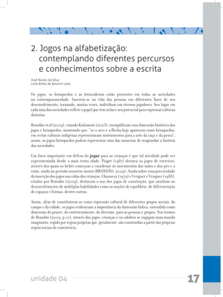 unidade 04 17
2. Jogos na alfabetização:
contemplando diferentes percursos
e conhecimentos sobre a escrita
José Nunes da Silva
Leila Britto de Amorim Lima
Os jogos, os brinquedos e as brincadeiras estão presentes em todas as sociedades
na contemporaneidade. Inserem-se na vida das pessoas em diferentes fases de seu
desenvolvimento, tornando, muitas vezes, indivíduos em eternos jogadores. Seu lugar em
cadaumadassociedadesrefleteopapelquetêmnelaseseupotencialparaexpressarculturas
distintas.
Brandão et al (2009), citando Kishimoto (2003), exemplificam essa dimensão histórica dos
jogos e brinquedos, mostrando que, “se o arco e a flecha hoje aparecem como brinquedos,
em certas culturas indígenas representavam instrumentos para a arte da caça e da pesca”;
assim, os jogos/brinquedos podem representar uma das maneiras de resguardar a história
das sociedades.
Um fator importante em defesa do jogar para as crianças é que tal atividade pode ser
experimentada desde a mais tenra idade. Piaget (1987) destaca os jogos de exercício,
através dos quais os bebês começam a coordenar os movimentos das mãos e dos pés e a
visão, ainda no período sensório-motor (BRANDÃO, 2009). Ainda sobre essa precocidade
dainserçãodosjogosnasvidasdascrianças,Chauncey(1979)eVenguereVenguer(1988),
citados por Brandão (2009), destacam o uso dos jogos de construção, que auxiliam no
desenvolvimento de múltiplas habilidades como as noções de equilíbrio, de diferenciação
de espaços e formas, dentre outras.
Assim, além de constituírem-se como expressão cultural de diferentes grupos sociais, do
campo e da cidade, os jogos evidenciam a importância da dimensão lúdica, entendida como
dimensão do prazer, do entretenimento, da diversão, para as pessoas e grupos. Nos termos
de Brandão (2009, p.10), através dos jogos, crianças e/ou adultos se engajam num mundo
imaginário, regido por regras próprias que, geralmente, são construídas a partir das próprias
regras sociais de convivência.
 