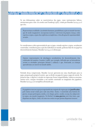 unidade 0418
Se nos debruçarmos sobre as características dos jogos, como instrumentos lúdicos,
atentaremos para o fato de acordo com Fromberg (1987), citado por Brandão (2009, p.11)
que eles:
Representamarealidadeeasatitudeshumanas;possibilitamaaçãonomundo(mesmo
que de modo imaginário); incorporam motivos e interesses da própria criança; estão
sujeitosaregras,sejamelasexplícitasouimplícitas;etêmaltograudeespontaneidade
na ação.
Autores representantes da abordagem sociohistórica do desenvolvimento têm
enfatizado tal temática. Leontiev (1988), por exemplo, defendia que as brincadeiras
seriam as atividades principais durante a infância e que, brincando, as crianças
aprenderiam a se inserir no mundo adulto.
Se consideramos a ideia apresentada de que os jogos, estando sujeitos a regras, socialmente
construídas,contribuemparaaaçãodosindivíduosnomundo,podemosfalardeseupapelno
desenvolvimento humano. Brandão (2009, p.10) afirma que:
Partindo dessa compreensão, Brandão (2009) apresenta-nos uma classificação para os
jogos, proposta pelo próprio Leontiev, que os divide em jogos de regras e jogos de enredo. No
primeiro tipo, o objetivo é atender às regras que foram compartilhadas, embora as mesmas,
muitas vezes, estejam vinculadas a um mundo construído no imaginário dos jogadores.
Brandão (2009, p.12) exemplifica afirmando que:
Osjogadoresmovemaspeçasrespeitandoumconjuntoderegrasquesãojustificadas
pelo status social criado para cada uma delas. Assim, é construída uma história de
guerra,emqueparticipamarainha,orei,bispos,peões,cavalos,ouseja,há,subjacente
às regras, um mundo imaginário. No futebol, há uma guerra entre dois times, que
disputam um objeto, a bola, tal como nos contos em que piratas disputam tesouros.
 