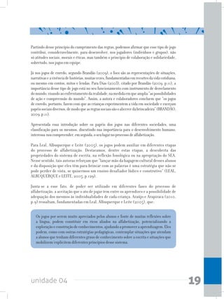 unidade 04 19
Partindo desse princípio do cumprimento das regras, podemos afirmar que esse tipo de jogo
contribui, consideravelmente, para desenvolver, nos jogadores (indivíduos e grupos), não
só atitudes sociais, morais e éticas, mas também o princípio de colaboração e solidariedade,
sobretudo, nos jogos em equipe.
Já nos jogos de enredo, segundo Brandão (2009), o foco são as representações de situações,
narrativaseavivênciadehistórias,muitasvezes,fundamentadasemrecortesdavidacotidiana,
ou mesmo em contos, mitos e lendas. Para Dias (2003), citado por Brandão (2009, p.11), a
importância desse tipo de jogo está no seu funcionamento com instrumento de desvelamento
domundo,visandoaoenfrentamentodarealidade,namedidaemqueamplia“aspossibilidades
de ação e compreensão do mundo”. Assim, a autora e colaboradores concluem que “os jogos
de enredo, portanto, fazem com que as crianças experimentem a vida em sociedade e exerçam
papéissociaisdiversos,demodoqueasregrassociaissãooalicercedabrincadeira”(BRANDÃO,
2009,p.11).
Apresentada essa introdução sobre os papéis dos jogos nas diferentes sociedades, uma
classificação para os mesmos, discutindo sua importância para o desenvolvimento humano,
interessa-noscompreender,emseguida,oseulugarnoprocessodealfabetização.
Para Leal, Albuquerque e Leite (2005), os jogos podem auxiliar em diferentes etapas
do processo de alfabetização. Destacamos, dentre estas etapas, a descoberta das
propriedades do sistema de escrita, na reflexão fonológica ou na apropriação do SEA.
Nesse sentido, tais autoras reforçam que “lançar mão da bagagem cultural desses alunos
e da disposição que eles têm para brincar com as palavras é uma estratégia que não se
pode perder de vista, se quisermos um ensino desafiador lúdico e construtivo” (LEAL,
ALBUQUERQUE e LEITE, 2005, p.129).
Junta-se a esse fato, de poder ser utilizado em diferentes fases do processo de
alfabetização, a aceitação que o ato de jogar tem entre os aprendizes e a possibilidade de
adequação dos mesmos às individualidades de cada criança. Araújo e Arapiraca (2010,
p.9) ressaltam, fundamentadas em Leal, Albuquerque e Leite (2005), que:
Os jogos por serem muito apreciados pelos alunos e fonte de muitas reflexões sobre
a língua, podem constituir em ricos aliados na alfabetização, potencializando a
exploraçãoeconstruçãodeconhecimentos,ajudandoapromoveraaprendizagem.Eles
podem, como com outras estratégias pedagógicas, contemplar situações que atendam
a alunos que tenham diferentes graus de conhecimento sobre a escrita e situações que
mobilizem/explicitem diferentes princípios desse sistema.
 