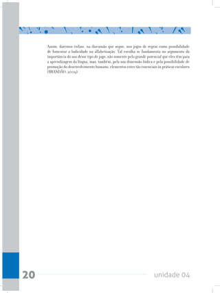 unidade 0420
Assim, daremos ênfase, na discussão que segue, nos jogos de regras como possibilidade
de fomentar a ludicidade na alfabetização. Tal escolha se fundamenta no argumento da
importância do uso desse tipo de jogo, não somente pelo grande potencial que eles têm para
a aprendizagem da língua, mas, também, pela sua dimensão lúdica e pela possibilidade de
promoção do desenvolvimento humano, elementos estes tão essenciais às práticas escolares
(BRANDÃO, 2009).
 