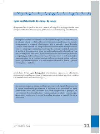 unidade 04 21
Jogos na alfabetização de crianças do campo
Os jogos na alfabetização de crianças do campo brasileiro podem ser compreendidos como
brinquedos educativos. Brandão (2009, p.13) citando Kishimoto (2003, p. 36), afirma que:
ObrinquedoeducativodatadostemposdoRenascimento,masganhaforçacomaexpansão
da Educação Infantil [...]. Entendido como recurso que ensina, desenvolve e educa de
forma prazerosa, o brinquedo educativo materializa-se no quebra-cabeça, destinado
a ensinar formas ou cores, nos brinquedos de tabuleiro que exigem a compreensão do
númeroedasoperaçõesmatemáticas,nosbrinquedosdeencaixe,quetrabalhamnoções
de seqüência, de tamanho e de forma, nos múltiplos brinquedos e brincadeiras cuja
concepção exigiu um olhar para o desenvolvimento infantil e materialização da função
psicopedagógica: móbiles destinados à percepção visual, sonora ou motora; carrinhos
munidos de pinos que se encaixam para desenvolver a coordenação motora, parlendas
para a expressão da linguagem, brincadeiras envolvendo músicas, danças, expressão
motora, gráfica e simbólica.
Nosmomentosdejogo,ascriançasmobilizamsaberesacercadalógicadefuncionamento
da escrita, consolidando aprendizagens já realizadas ou se apropriando de novos
conhecimentos nessa área. Brincando, elas podem compreender os princípios de
funcionamento do sistema alfabético e podem socializar seus saberes com os colegas.
No entanto, é preciso estar atento que nem tudo se aprende e se consolida durante a
brincadeira.
A introdução de tais jogos-brinquedos torna dinâmico o processo de alfabetização,
diminuindoacentralidadeemtreinos,namaioriadasvezes,mecânicos,repetitivos,cansativo
e de pouca eficácia. Para Brandão (2009, p.14),
 