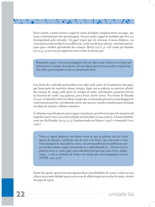 unidade 0422
Nesse sentido, a autora destaca o papel de outras atividades complementares aos jogos, que
visem à sistematização das aprendizagens. Destaca ainda o papel de mediador que deve ser
desempenhado pelo educador. Tal papel requer que ele selecione recursos didáticos, em
consonânciacomseusobjetivosaoalfabetizar,avaliesuaeficáciaeplaneje,sistematicamente,
ações para o melhor aprendizado das crianças. Mrech (2003, p. 128) citado por Brandão
(2009, p.14) nos traz um argumento interessante ao afirmar que:
Brinquedos, jogos e materiais pedagógicos não são objetos que trazem em seu bojo um
saberprontoeacabado.Aocontrário,elessãoobjetosquetrazemumsaberempotencial.
Este saber potencial pode ou não ser ativado pelo aluno.
Torna os signos palpáveis: nos damos conta de que as palavras não são feitas
apenas de fonemas e grafemas, mas de sons e de letras e que estes sons e estas
letras dialogam de uma palavra a outra, em correspondências tão polifônicas, que
os sentidos acabam sempre misturando-se e embaralhando-se. ...Brincar com as
palavrastorna-se,então,jogarcomasubstânciadaexpressão:sons,letras,sílabas,
rimas... e com os acidentes de forma e de sentido que esta manipulação encerra
(VEVER, 1991, p.27).
Uma forma de o educador potencializar esse saber pode partir do levantamento dos jogos,
que fazem parte do repertório dessas crianças. Jogar com as palavras no universo infantil,
das crianças do campo, pode partir de cantigas de rodas, adivinhações, pequenos livretos
da literatura de cordel, caça-palavras, pesca-letras, dentre outros. Nos termos de Brandão
(2009),oseducadoresdevemutilizarosjogosqueoseducandosjátrazemnasuabagagemde
conhecimentos prévios, introduzindo outros, que inovem, visando à transformação da língua
em objeto de atenção e reflexão constantes.
Seolharmosespecificamenteparaosjogoscompalavras,perceberemosquetêmumpotencial
inigualávelparatrazer-nosamaterialidadedaludicidadeemsuaessência.Talmaterialidade,
como nos diz Brandão (2009, p.15), fundamentada em Debyser (1991) e retomando Vever
(1991),
Diante do exposto, apresentaremos algumas dicas e possibilidades de ensino, tendo em vista
a busca dessa materialidade para os processos de alfabetização nas escolas do campo, através
dos jogos de regras.
 
