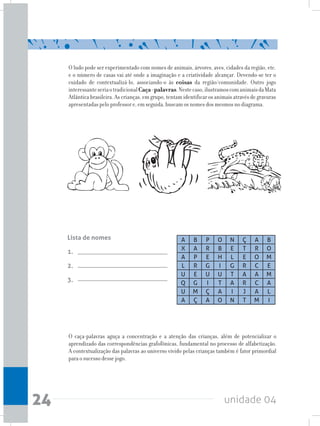 unidade 0424
O ludo pode ser experimentado com nomes de animais, árvores, aves, cidades da região, etc.
e o número de casas vai até onde a imaginação e a criatividade alcançar. Devendo-se ter o
cuidado de contextualizá-lo, associando-o às coisas da região/comunidade. Outro jogo
interessanteseriaotradicionalCaça-palavras.Nestecaso,ilustramoscomanimaisdaMata
Atlântica brasileira. As crianças, em grupo, tentam identificar os animais através de gravuras
apresentadas pelo professor e, em seguida, buscam os nomes dos mesmos no diagrama.
O caça-palavras aguça a concentração e a atenção das crianças, além de potencializar o
aprendizado das correspondências grafofônicas, fundamental no processo de alfabetização.
A contextualização das palavras ao universo vivido pelas crianças também é fator primordial
para o sucesso desse jogo.
Lista de nomes
1.
2.
3.
A B P O N Ç A B
X A R B E T R O
A P E H L E O M
L R G I G R C E
U E U U T A A M
Q G I T A R C A
U M Ç A I J A L
A Ç A O N T M I
 