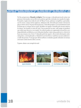 unidade 0428
Por fim, proporemos o Roçado ecológico. Para esse jogo, o educador precisa de cartas com
gravuras relacionadas com as diferentes práticas agrícolas realizadas nos roçados da região.
Pensando a região semi-árida do norte de Minas Gerais, podemos exemplificar: queimadas,
uso de veneno, aração, hortas orgânicas, adubação verde, diversificação animal, cisternas de
placas,dentreoutras.Depossedestasgravuras,oeducadorpendura-asemumbarbante(varal)
de forma que as crianças não as vejam; divididas em equipes, formadas pelo mesmo número
de alunos, vão tirando as cartas do varal. Com as gravuras na mão, cada equipe irá produzir
um verbete que descreva o seu roçado. Os verbetes podem ser organizados em um livro a ser
disponibilizado na biblioteca ou ser lido pelas famílias (cada criança poderia ter o direito de
ficar uma semana com o livro). O educador pode dar suporte, oferecendo informações sobre
cadaprática,contextualizando-aefalandodeseusbenefíciosemalefíciosaomeioambientee
a saúde das pessoas. É um jogo que obtém melhores resultados quando utilizados em turmas
com maior conhecimento sobre a escrita.
Vejamos, abaixo, um exemplo do varal:
CISTERNA DE PLACAQ U E I M A D A HORTA ORGÂNICA
 