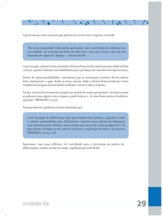unidade 04 29
O uso dos jogos de alfabetização aqui apresentados visa, portanto, a garantir a todos
os alunos oportunidades para, ludicamente, atuarem como sujeitos da linguagem,
numa dimensão mais reflexiva, num contexto que não exclui os usos pragmáticos e de
puro deleite da língua escrita, através da leitura e exploração de textos e de palavras.
(BRANDÃO, 2009, p.16)
Esperamos, com essas reflexões, ter contribuído para a (re)criação da prática da
alfabetização e muitas escolas do campo, espalhadas por todo Brasil.
A partir dessas cartas, um texto que poderia ser escrito teria o seguinte conteúdo:
“Em nossa comunidade tinha muitas queimadas, com a construção das cisternas isso
tem mudado, até as hortas são feitas de outro jeito, sem usar veneno e por isso são
chamadas de orgânicas” (Equipe 1 – terceiro ano B).
Comessejogo,épossíveltantoestimularodesenvolvimentodaconscientizaçãoambientaldas
crianças,quantoestimularsuashabilidadesparaaproduçãodosmaisdiversostipostextuais.
Diante de tantas possibilidades, entendemos que as instituições escolares devem utilizar
deste instrumento, o jogo, desde as séries iniciais, dada a eficácia demonstrada por vários
trabalhos de pesquisa desenvolvidos no Brasil e exterior sobre a temática.
Taluso,aoinvésdetreinamento,propõeummodelodeensinoquepermite“aosalunostratar
as palavras como objetos com os quais se pode brincar e, de uma forma menos ritualística,
aprender” (BRANDÃO, 2009).
Nesta perspectiva, podemos concluir afirmando que:
 