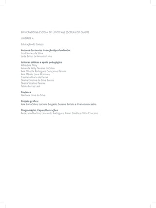 BRINCANDO NA ESCOLA: O LÚDICO NAS ESCOLAS DO CAMPO
UNIDADE 4
Educação do Campo
Autores dos textos da seção Aprofundando:
José Nunes da Silva
Leila Britto de Amorim Lima
Leitores críticos e apoio pedagógico
Alfredina Nery
Amanda Kelly Ferreira da Silva
Ana Cláudia Rodrigues Gonçalves Pessoa
Ana Márcia Luna Monteiro
Cassiana Maria de Farias
Sheila Cristina da Silva Barros
Sheila Vitalino Pereira
Telma Ferraz Leal
Revisora
Nadiana Lima da Silva
Projeto gráfico:
Ana Carla Silva, Luciana Salgado, Susane Batista e Yvana Alencastro.
Diagramação, Capa e Ilustrações
Anderson Martins, Leonardo Rodrigues, Raian Coelho e Túlio Couceiro
 