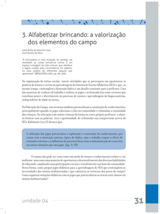 unidade 04 31
3. Alfabetizar brincando: a valorização
dos elementos do campo
Leila Britto de Amorim Lima
José Nunes da Silva
“A brincadeira é uma mutação do sentido, da
realidade: as coisas tornam-se outras. É um
espaço à margem da vida comum, que obedece
a regras criadas pela circunstância. Os objetos,
no caso, podem ser diferentes daquilo que
aparentam” (BROUGÈRE,1995, pp. 99-100).
Na organização da rotina escolar, inserir atividades que se preocupem em oportunizar as
práticas de leitura e escrita na aprendizagemdo Sistema de Escrita Alfabética (SEA) e que, ao
mesmo tempo, contemplem a dimensão lúdica é um desafio constante para o professor. Uma
das maneiras de realizar tal trabalho é utilizar os jogos e as brincadeiras como recursos que
conciliam prazer e divertimento no processo de ensino e aprendizagem da língua materna,
independente de idade ou turma.
NaEducaçãodoCampo,taisrecursostambémpotencializamaconstruçãodeconhecimentos,
principalmente quando os jogos valorizam a vida em comunidade e estimulam a curiosidade
das crianças. Na interação com outras crianças da turma ou com o próprio professor, o aluno,
ao brincar com as palavras, terá a oportunidade de reformular sua compreensão acerca do
SEA. Kishimoto (2003) destaca que:
A utilização dos jogos potencializa a exploração e construção do conhecimento, por
contar com a motivação interna, típica do lúdico, mas o trabalho requer a oferta de
estímulosexternoseainfluênciadeparceirosbemcomoasistematizaçãodeconceitos
em outras situações que não jogos. (pp. 37-38)
	 O ensino não pode ser visto como um modo de tornar o conhecimento estático e/ou
uniforme,mascomoumamaneiradeoportunizarodesenvolvimentodasdiversashabilidades
do educando, ampliando suas participações sociais e envolvimento nas lutas da comunidade.
Dessa forma, como propor jogos didáticos para a aprendizagem do SEA que contemplem as
necessidades das turmas multisseriadas e que valorizem as vivências dos povos do campo?
Comoorganizarsituaçõesdidáticascomosjogosquepotencializemastrocasentrealunosem
turmas multisseriadas?
 