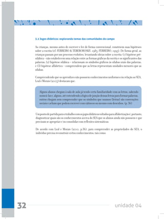 unidade 0432
3.1 Jogos didáticos: explorando temas das comunidades do campo
As crianças, mesmo antes de escrever e ler de forma convencional, constroem suas hipóteses
sobre a escrita (cf. FERREIRO & TEBEROROSKY, 1985; FERREIRO, 1995). De forma geral, as
crianças passam por um processo evolutivo, levantando ideias sobre a escrita: (1) hipótese pré-
silábica–nãoestabelecemumarelaçãoentreasformasgráficasdaescritaeossignificantesdas
palavras; (2) hipótese silábica – relacionam os símbolos gráficos às sílabas orais das palavras;
e (3) hipótese alfabética – compreendem que as letras representam unidades menores que as
sílabas.
CompreendendoqueosaprendizesnãopossuemconhecimentosuniformesemrelaçãoaoSEA,
LealeMorais(2005)destacamque:
Alguns alunos chegam à sala de aula já tendo certa familiaridade com as letras, sabendo
nomeá-lase,alguns,atéentendendoalógicadejunçãodessasletrasparaformarpalavras,
outros chegam sem compreender que os símbolos que usamos (letras) são convenções
sociaiseachamquepodemescrevercomrabiscosoumesmocomdesenhos.(p.36)
Umpontodepartidaparaotrabalhocomosjogosdidáticosvoltadosparaalfabetizaçãoé,portanto,
diagnosticar quais são os conhecimentos acerca do SEA que os alunos ainda não possuem e que
precisamseapropriare/ouconsolidarcomreflexõessistemáticas.
De acordo com Leal e Morais (2010, p.36), para compreender as propriedades do SEA, o
indivíduoprecisareconstruircertosconhecimentos,taiscomo:
 
