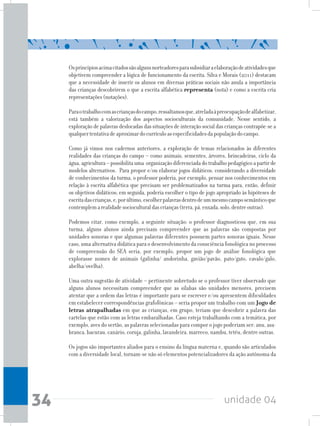 unidade 0434
Osprincípiosacimacitadossãoalgunsnorteadoresparasubsidiaraelaboraçãodeatividadesque
objetivem compreender a lógica de funcionamento da escrita. Silva e Morais (2011) destacam
que a necessidade de inserir os alunos em diversas práticas sociais não anula a importância
das crianças descobrirem o que a escrita alfabética representa (nota) e como a escrita cria
representações(notações).
Paraotrabalhocomascriançasdocampo,ressaltamosque,atreladaàpreocupaçãodealfabetizar,
está também a valorização dos aspectos socioculturais da comunidade. Nesse sentido, a
exploração de palavras deslocadas das situações de interação social das crianças contrapõe-se a
qualquertentativadeaproximardocurrículoasespecificidadesdapopulaçãodocampo.
Como já vimos nos cadernos anteriores, a exploração de temas relacionados às diferentes
realidades das crianças do campo – como animais, sementes, árvores, brincadeiras, ciclo da
água,agricultura–possibilitauma organizaçãodiferenciadadotrabalhopedagógicoapartirde
modelos alternativos. Para propor e/ou elaborar jogos didáticos, considerando a diversidade
de conhecimentos da turma, o professor poderia, por exemplo, pensar nos conhecimentos em
relação à escrita alfabética que precisam ser problematizados na turma para, então, definir
os objetivos didáticos; em seguida, poderia escolher o tipo de jogo apropriado às hipóteses de
escritadascrianças,e,porúltimo,escolherpalavrasdentrodeummesmocamposemânticoque
contemplemarealidadesocioculturaldascrianças(terra,pá,enxada,solo,dentreoutras).
Podemos citar, como exemplo, a seguinte situação: o professor diagnosticou que, em sua
turma, alguns alunos ainda precisam compreender que as palavras são compostas por
unidades sonoras e que algumas palavras diferentes possuem partes sonoras iguais. Nesse
caso, uma alternativa didática para o desenvolvimento da consciência fonológica no processo
de compreensão do SEA seria, por exemplo, propor um jogo de análise fonológica que
explorasse nomes de animais (galinha/ andorinha, gavião/pavão, pato/gato, cavalo/galo,
abelha/ovelha).
Uma outra sugestão de atividade – pertinente sobretudo se o professor tiver observado que
alguns alunos necessitam compreender que as sílabas são unidades menores, precisem
atentar que a ordem das letras é importante para se escrever e/ou apresentem dificuldades
em estabelecer correspondências grafofônicas – seria propor um trabalho com um Jogo de
letras atrapalhadas em que as crianças, em grupo, teriam que descobrir a palavra das
cartelas que estão com as letras embaralhadas. Caso esteja trabalhando com a temática, por
exemplo, aves do sertão, as palavras selecionadas para compor o jogo poderiam ser: anu, asa-
branca, bacurau, canário, coruja, galinha, lavandeira, marreco, nambu, tetéu, dentre outras.
Os jogos são importantes aliados para o ensino da língua materna e, quando são articulados
com a diversidade local, tornam-se não só elementos potencializadores da ação autônoma da
 